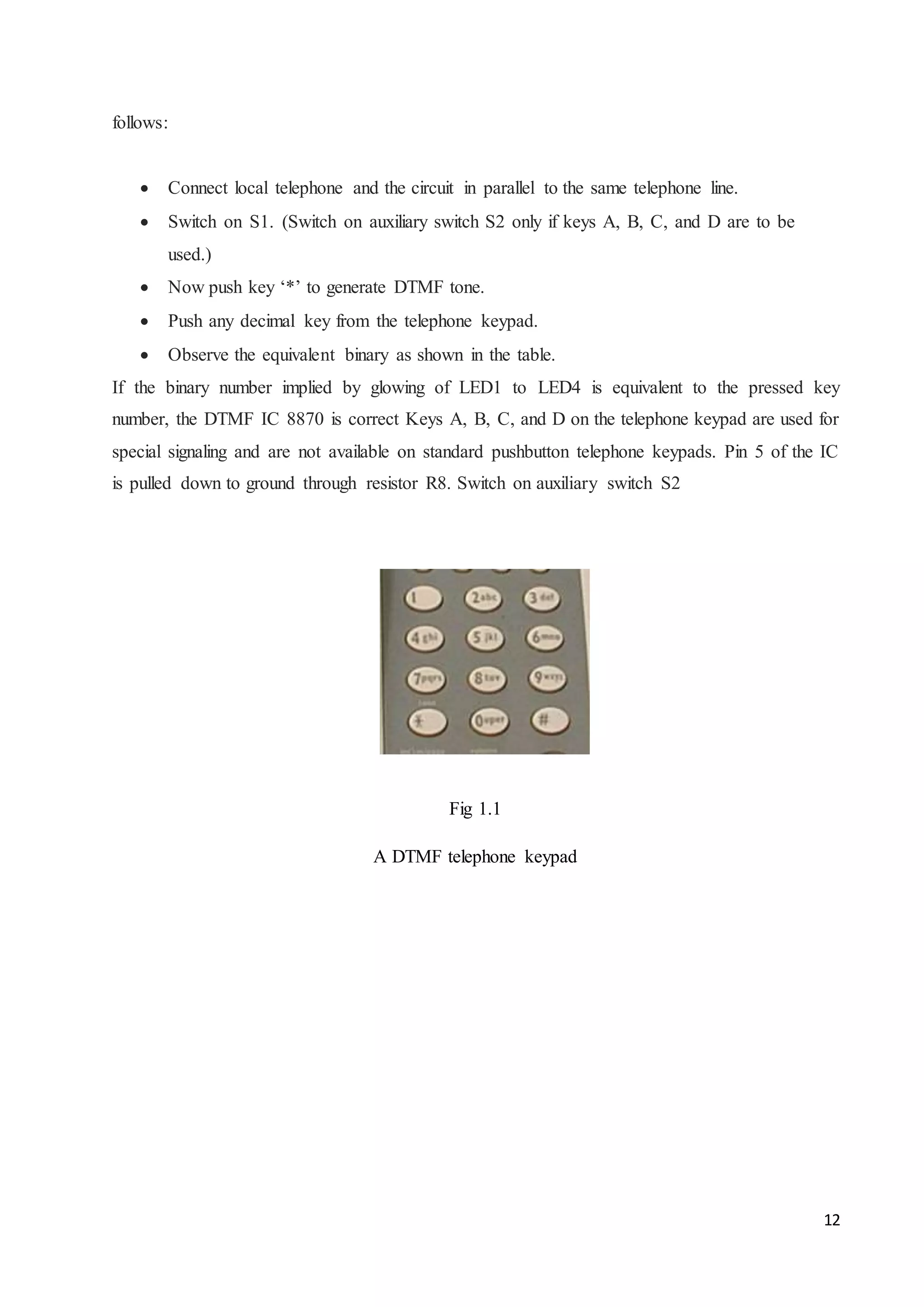 12 
follows: 
 Connect local telephone and the circuit in parallel to the same telephone line.  
 Switch on S1. (Switch on auxiliary switch S2 only if keys A, B, C, and D are to be 
used.) 
 Now push key ‘*’ to generate DTMF tone.  
 Push any decimal key from the telephone keypad.  
 Observe the equivalent binary as shown in the table.  
If the binary number implied by glowing of LED1 to LED4 is equivalent to the pressed key 
number, the DTMF IC 8870 is correct Keys A, B, C, and D on the telephone keypad are used for 
special signaling and are not available on standard pushbutton telephone keypads. Pin 5 of the IC 
is pulled down to ground through resistor R8. Switch on auxiliary switch S2 
Fig 1.1 
A DTMF telephone keypad 
 