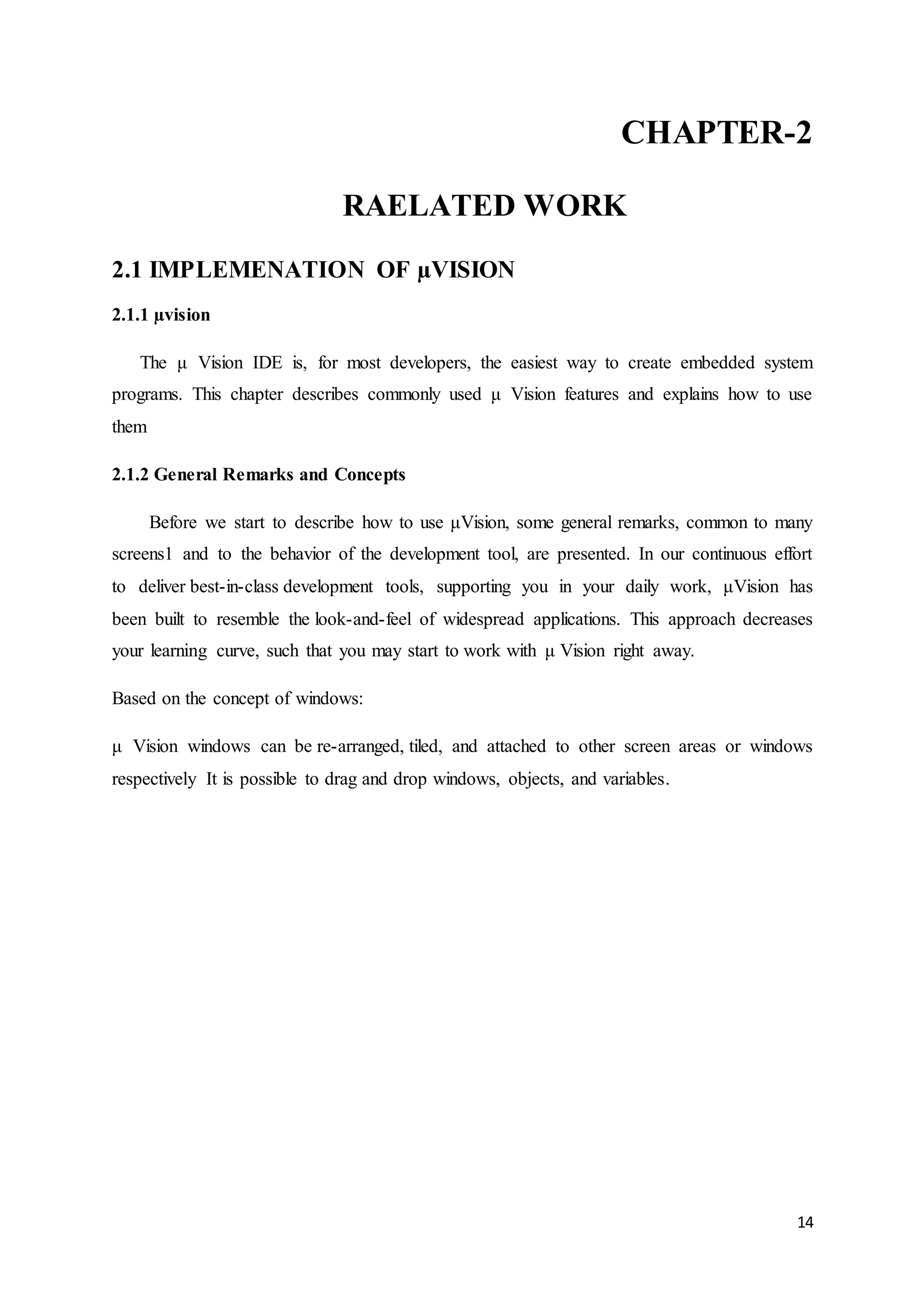 CHAPTER-2 
14 
RAELATED WORK 
2.1 IMPLEMENATION OF μVISION 
2.1.1 μvision 
The μ Vision IDE is, for most developers, the easiest way to create embedded system 
programs. This chapter describes commonly used μ Vision features and explains how to use 
them 
2.1.2 General Remarks and Concepts 
Before we start to describe how to use μVision, some general remarks, common to many 
screens1 and to the behavior of the development tool, are presented. In our continuous effort 
to deliver best-in-class development tools, supporting you in your daily work, μVision has 
been built to resemble the look-and-feel of widespread applications. This approach decreases 
your learning curve, such that you may start to work with μ Vision right away. 
Based on the concept of windows: 
μ Vision windows can be re-arranged, tiled, and attached to other screen areas or windows 
respectively It is possible to drag and drop windows, objects, and variables. 
 