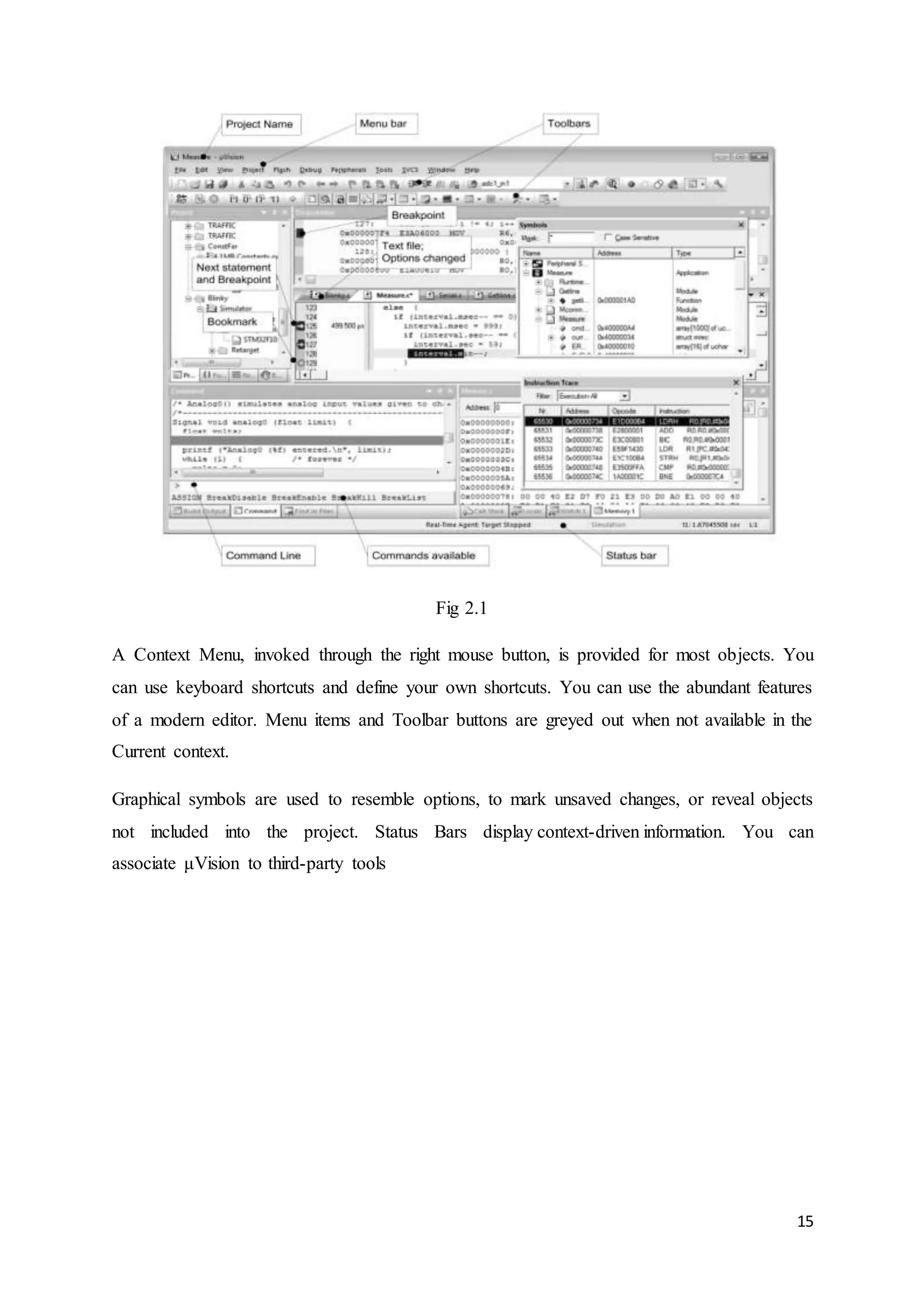 15 
Fig 2.1 
A Context Menu, invoked through the right mouse button, is provided for most objects. You 
can use keyboard shortcuts and define your own shortcuts. You can use the abundant features 
of a modern editor. Menu items and Toolbar buttons are greyed out when not available in the 
Current context. 
Graphical symbols are used to resemble options, to mark unsaved changes, or reveal objects 
not included into the project. Status Bars display context-driven information. You can 
associate μVision to third-party tools 
 