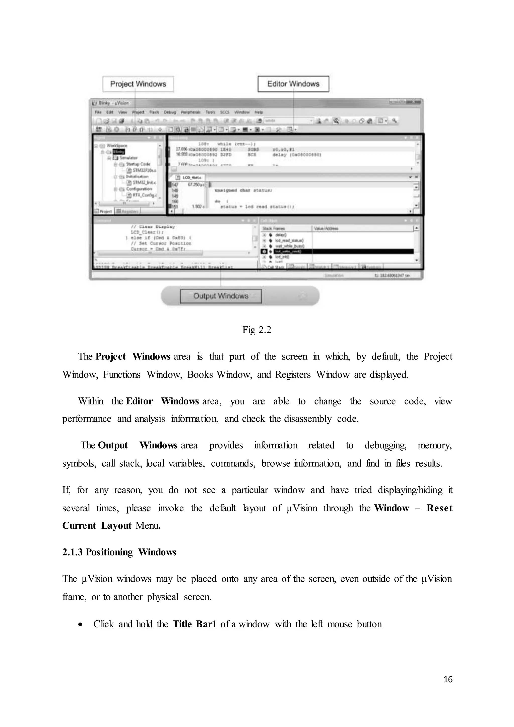 16 
Fig 2.2 
The Project Windows area is that part of the screen in which, by default, the Project 
Window, Functions Window, Books Window, and Registers Window are displayed. 
Within the Editor Windows area, you are able to change the source code, view 
performance and analysis information, and check the disassembly code. 
The Output Windows area provides information related to debugging, memory, 
symbols, call stack, local variables, commands, browse information, and find in files results. 
If, for any reason, you do not see a particular window and have tried displaying/hiding it 
several times, please invoke the default layout of μVision through the Window – Reset 
Current Layout Menu. 
2.1.3 Positioning Windows 
The μVision windows may be placed onto any area of the screen, even outside of the μVision 
frame, or to another physical screen. 
 Click and hold the Title Bar1 of a window with the left mouse button 
 