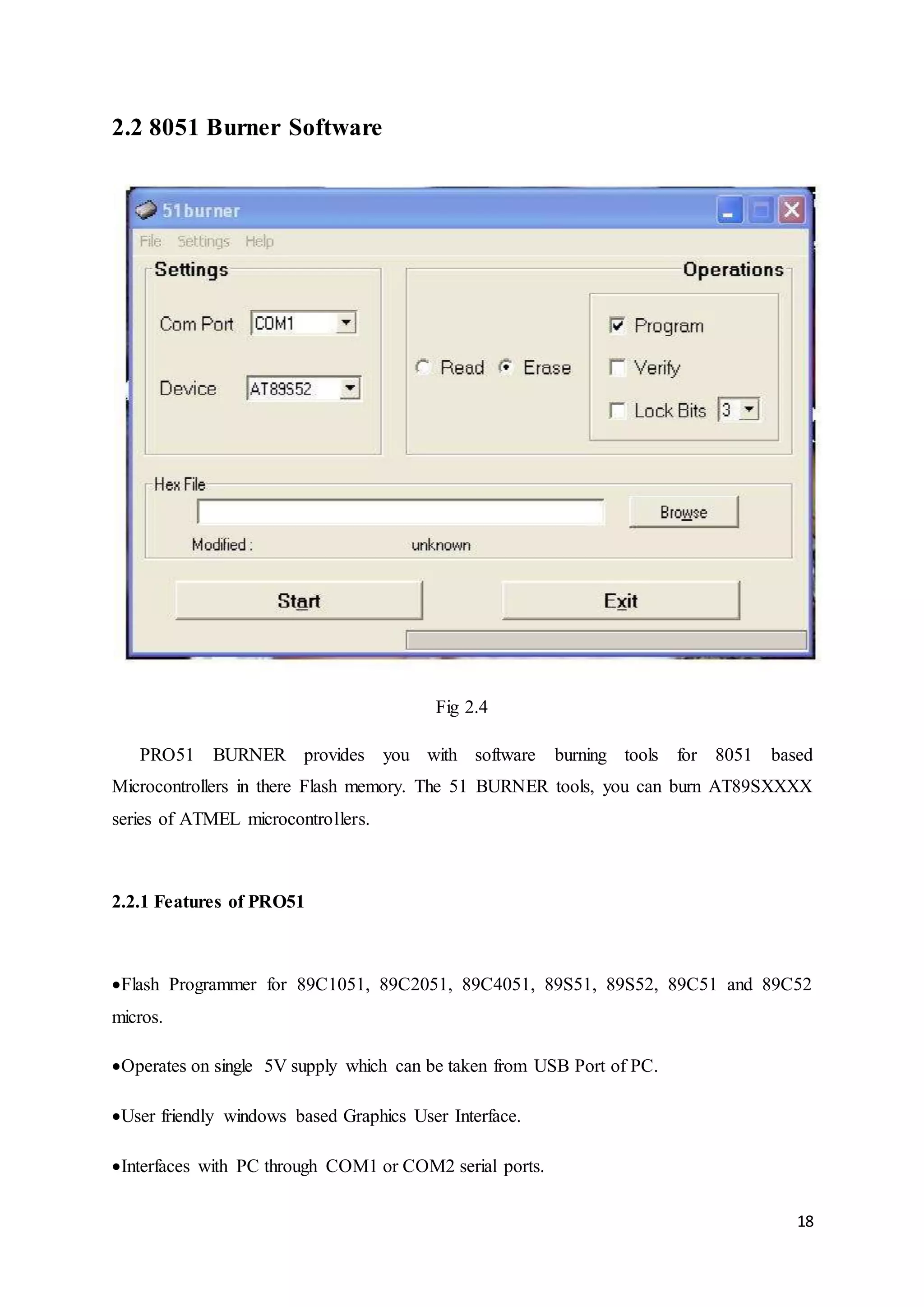 18 
2.2 8051 Burner Software 
Fig 2.4 
PRO51 BURNER provides you with software burning tools for 8051 based 
Microcontrollers in there Flash memory. The 51 BURNER tools, you can burn AT89SXXXX 
series of ATMEL microcontrollers. 
2.2.1 Features of PRO51 
Flash Programmer for 89C1051, 89C2051, 89C4051, 89S51, 89S52, 89C51 and 89C52 
micros. 
Operates on single 5V supply which can be taken from USB Port of PC. 
User friendly windows based Graphics User Interface. 
Interfaces with PC through COM1 or COM2 serial ports. 
 