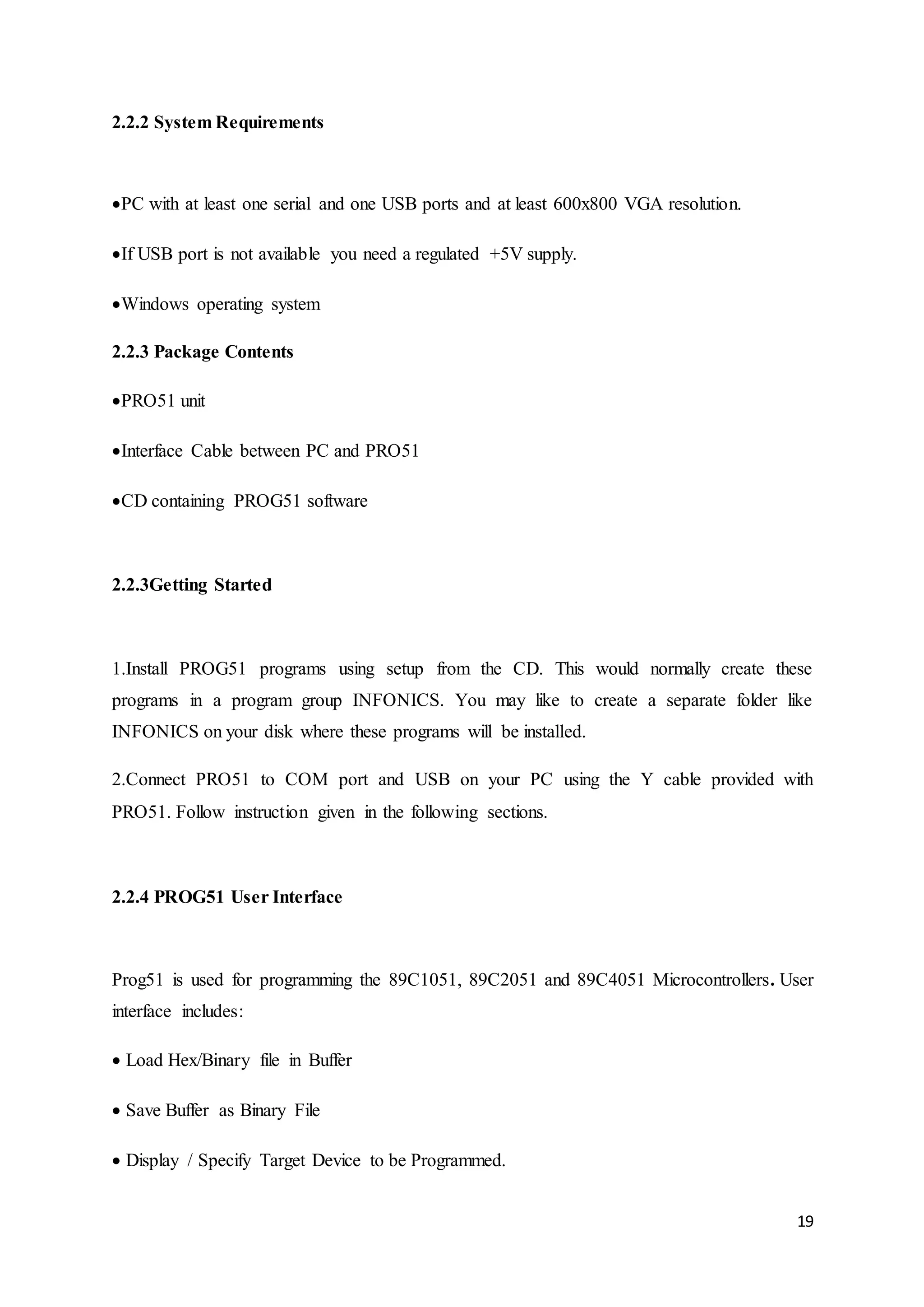 19 
2.2.2 System Requirements 
PC with at least one serial and one USB ports and at least 600x800 VGA resolution. 
If USB port is not available you need a regulated +5V supply. 
Windows operating system 
2.2.3 Package Contents 
PRO51 unit 
Interface Cable between PC and PRO51 
CD containing PROG51 software 
2.2.3Getting Started 
1.Install PROG51 programs using setup from the CD. This would normally create these 
programs in a program group INFONICS. You may like to create a separate folder like 
INFONICS on your disk where these programs will be installed. 
2.Connect PRO51 to COM port and USB on your PC using the Y cable provided with 
PRO51. Follow instruction given in the following sections. 
2.2.4 PROG51 User Interface 
Prog51 is used for programming the 89C1051, 89C2051 and 89C4051 Microcontrollers. User 
interface includes: 
Load Hex/Binary file in Buffer 
Save Buffer as Binary File 
Display / Specify Target Device to be Programmed. 
 