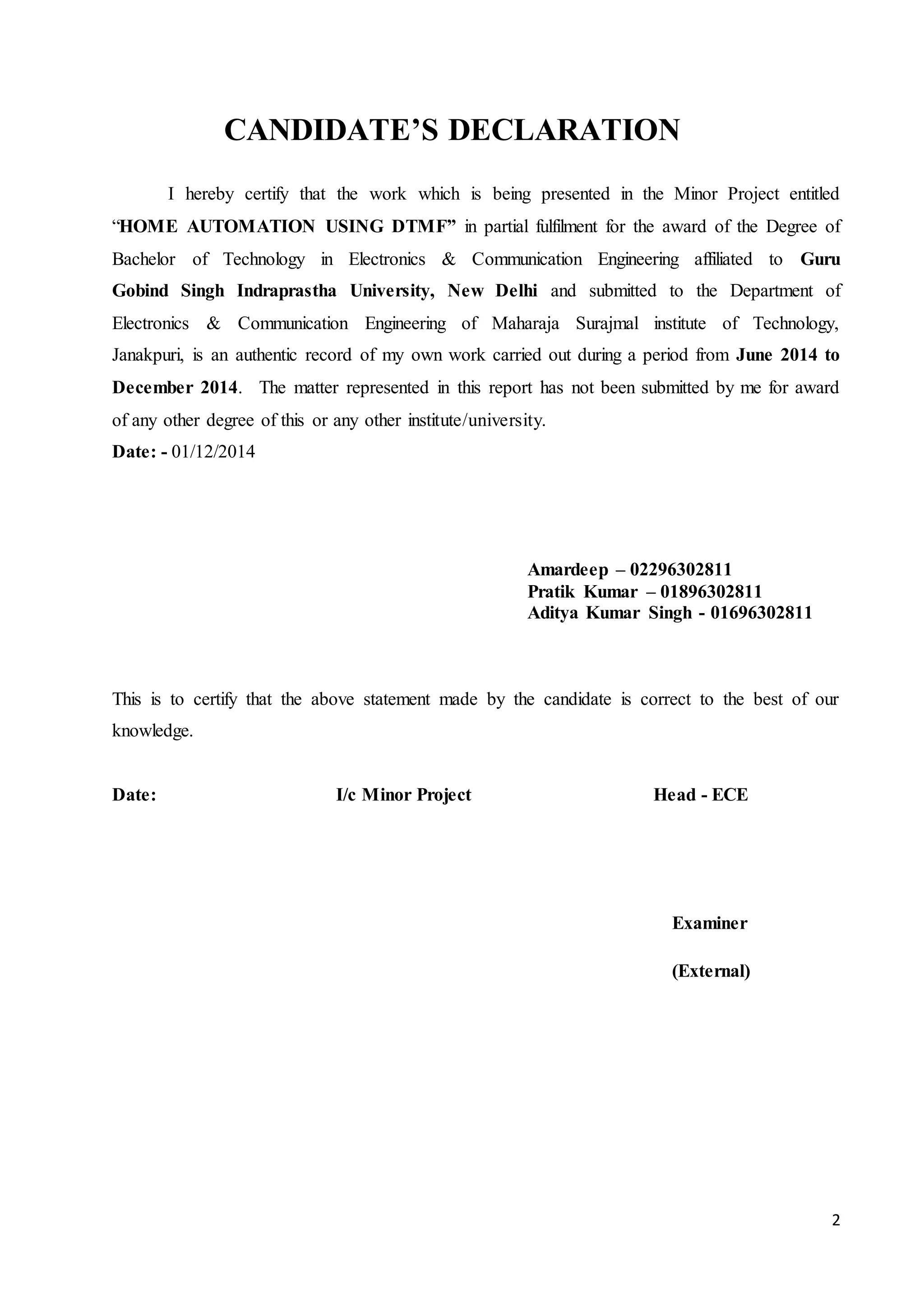 2 
CANDIDATE’S DECLARATION 
I hereby certify that the work which is being presented in the Minor Project entitled 
“HOME AUTOMATION USING DTMF” in partial fulfilment for the award of the Degree of 
Bachelor of Technology in Electronics & Communication Engineering affiliated to Guru 
Gobind Singh Indraprastha University, New Delhi and submitted to the Department of 
Electronics & Communication Engineering of Maharaja Surajmal institute of Technology, 
Janakpuri, is an authentic record of my own work carried out during a period from June 2014 to 
December 2014. The matter represented in this report has not been submitted by me for award 
of any other degree of this or any other institute/university. 
Date: - 01/12/2014 
Amardeep – 02296302811 
Pratik Kumar – 01896302811 
Aditya Kumar Singh - 01696302811 
This is to certify that the above statement made by the candidate is correct to the best of our 
knowledge. 
Date: I/c Minor Project Head - ECE 
Examiner 
(External) 
 