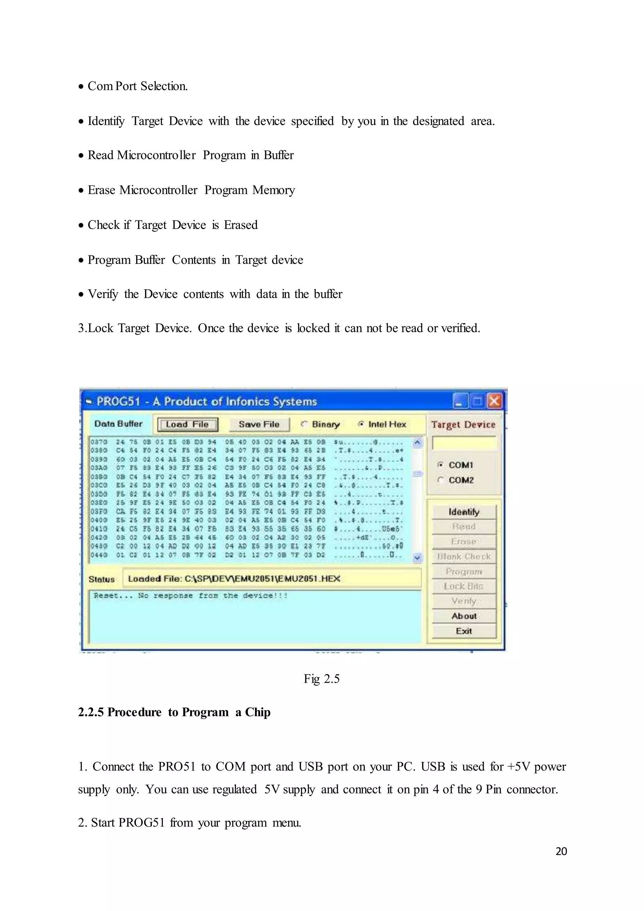 20 
Com Port Selection. 
Identify Target Device with the device specified by you in the designated area. 
Read Microcontroller Program in Buffer 
Erase Microcontroller Program Memory 
Check if Target Device is Erased 
Program Buffer Contents in Target device 
Verify the Device contents with data in the buffer 
3.Lock Target Device. Once the device is locked it can not be read or verified. 
Fig 2.5 
2.2.5 Procedure to Program a Chip 
1. Connect the PRO51 to COM port and USB port on your PC. USB is used for +5V power 
supply only. You can use regulated 5V supply and connect it on pin 4 of the 9 Pin connector. 
2. Start PROG51 from your program menu. 
 