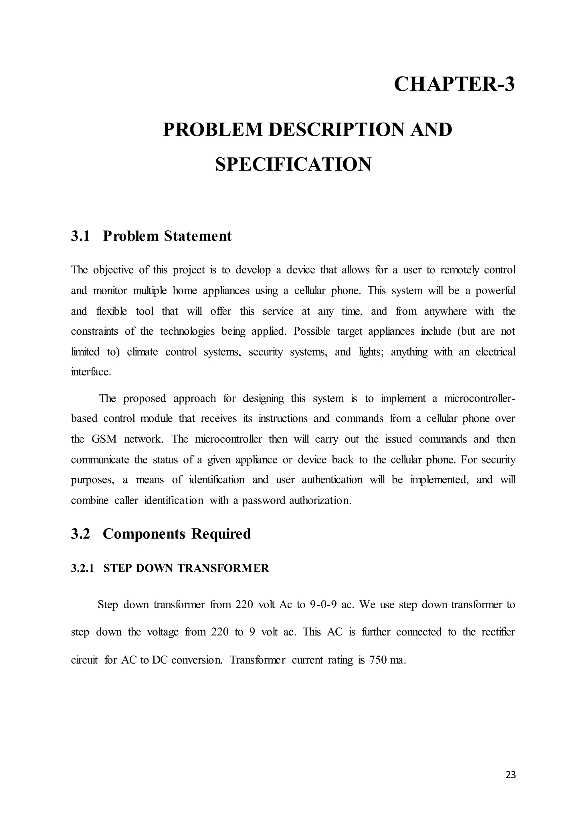 CHAPTER-3 
23 
PROBLEM DESCRIPTION AND 
SPECIFICATION 
3.1 Problem Statement 
The objective of this project is to develop a device that allows for a user to remotely control 
and monitor multiple home appliances using a cellular phone. This system will be a powerful 
and flexible tool that will offer this service at any time, and from anywhere with the 
constraints of the technologies being applied. Possible target appliances include (but are not 
limited to) climate control systems, security systems, and lights; anything with an electrical 
interface. 
The proposed approach for designing this system is to implement a microcontroller-based 
control module that receives its instructions and commands from a cellular phone over 
the GSM network. The microcontroller then will carry out the issued commands and then 
communicate the status of a given appliance or device back to the cellular phone. For security 
purposes, a means of identification and user authentication will be implemented, and will 
combine caller identification with a password authorization. 
3.2 Components Required 
3.2.1 STEP DOWN TRANSFORMER 
Step down transformer from 220 volt Ac to 9-0-9 ac. We use step down transformer to 
step down the voltage from 220 to 9 volt ac. This AC is further connected to the rectifier 
circuit for AC to DC conversion. Transformer current rating is 750 ma. 
 
