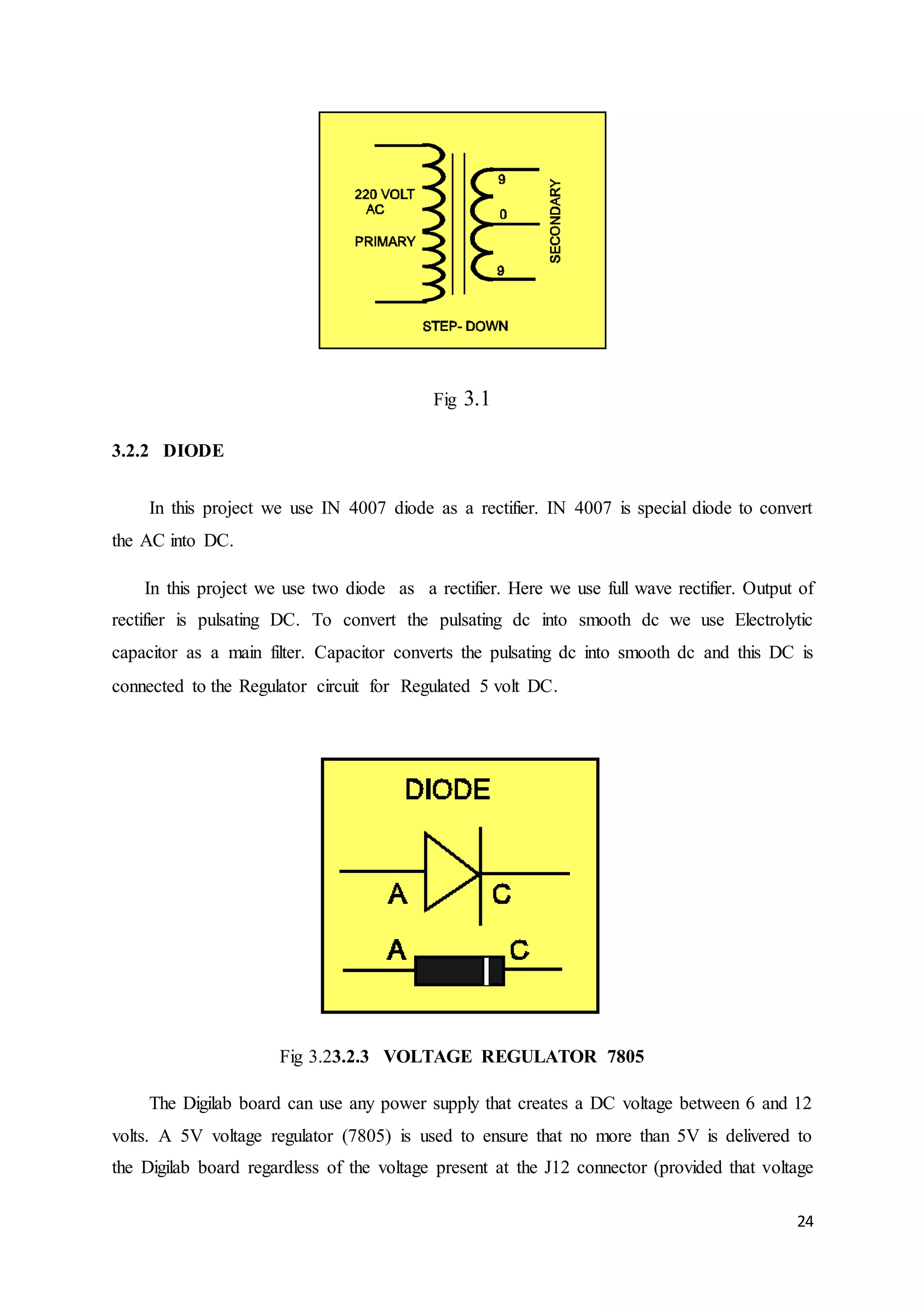 24 
Fig 3.1 
3.2.2 DIODE 
In this project we use IN 4007 diode as a rectifier. IN 4007 is special diode to convert 
the AC into DC. 
In this project we use two diode as a rectifier. Here we use full wave rectifier. Output of 
rectifier is pulsating DC. To convert the pulsating dc into smooth dc we use Electrolytic 
capacitor as a main filter. Capacitor converts the pulsating dc into smooth dc and this DC is 
connected to the Regulator circuit for Regulated 5 volt DC. 
Fig 3.23.2.3 VOLTAGE REGULATOR 7805 
The Digilab board can use any power supply that creates a DC voltage between 6 and 12 
volts. A 5V voltage regulator (7805) is used to ensure that no more than 5V is delivered to 
the Digilab board regardless of the voltage present at the J12 connector (provided that voltage 
 