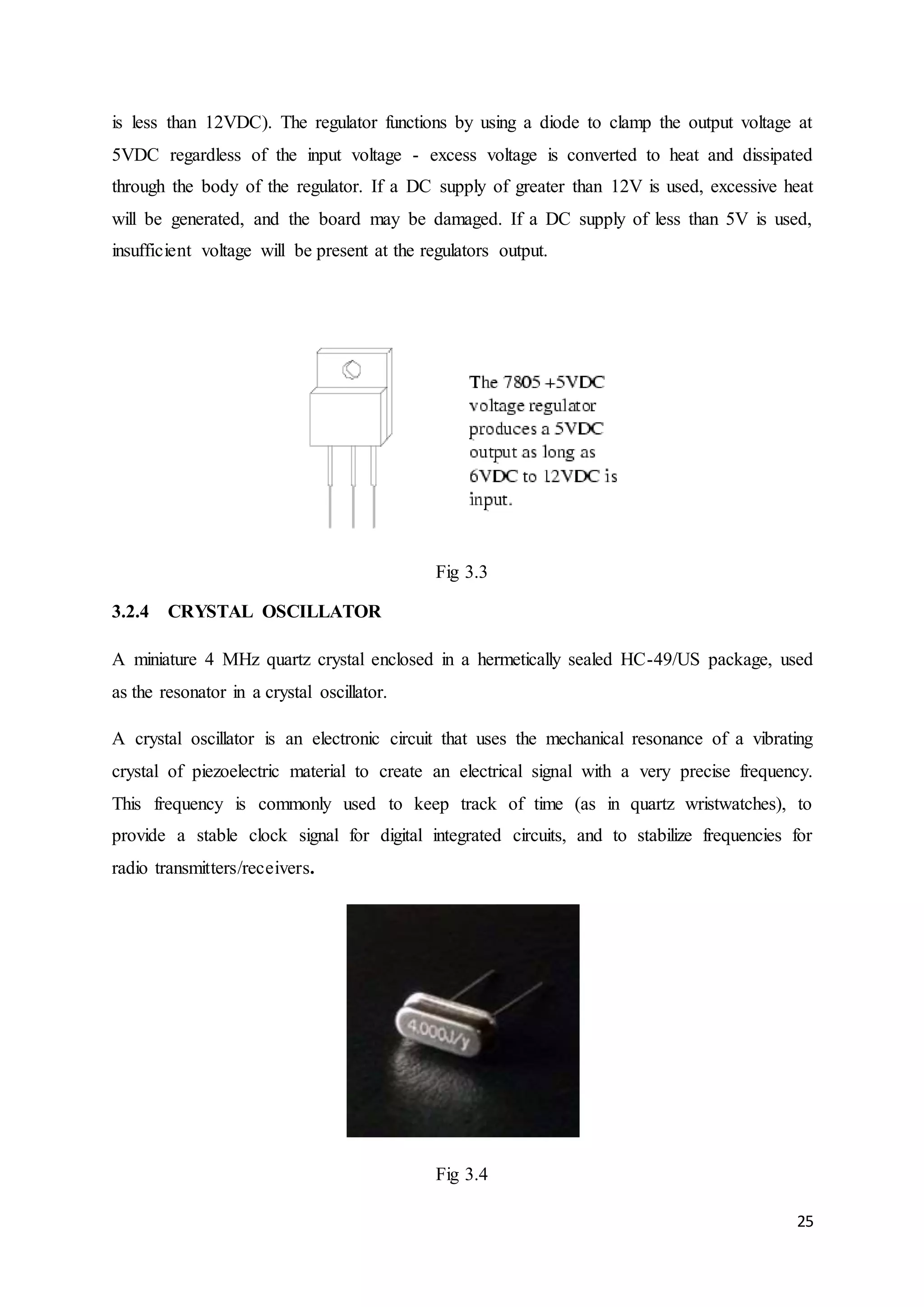 is less than 12VDC). The regulator functions by using a diode to clamp the output voltage at 
5VDC regardless of the input voltage - excess voltage is converted to heat and dissipated 
through the body of the regulator. If a DC supply of greater than 12V is used, excessive heat 
will be generated, and the board may be damaged. If a DC supply of less than 5V is used, 
insufficient voltage will be present at the regulators output. 
25 
Fig 3.3 
3.2.4 CRYSTAL OSCILLATOR 
A miniature 4 MHz quartz crystal enclosed in a hermetically sealed HC-49/US package, used 
as the resonator in a crystal oscillator. 
A crystal oscillator is an electronic circuit that uses the mechanical resonance of a vibrating 
crystal of piezoelectric material to create an electrical signal with a very precise frequency. 
This frequency is commonly used to keep track of time (as in quartz wristwatches), to 
provide a stable clock signal for digital integrated circuits, and to stabilize frequencies for 
radio transmitters/receivers. 
Fig 3.4 
 