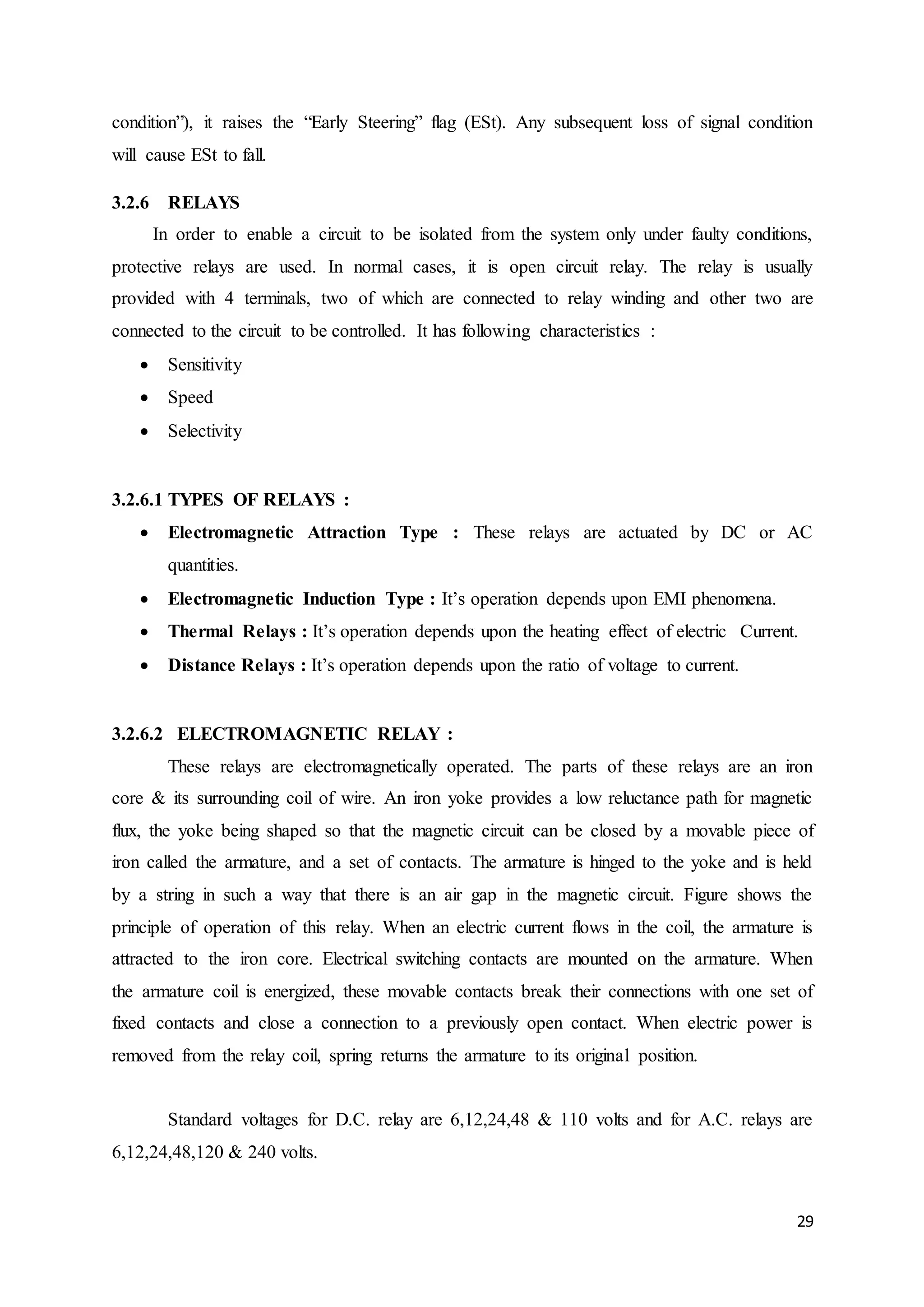 condition”), it raises the “Early Steering” flag (ESt). Any subsequent loss of signal condition 
will cause ESt to fall. 
29 
3.2.6 RELAYS 
In order to enable a circuit to be isolated from the system only under faulty conditions, 
protective relays are used. In normal cases, it is open circuit relay. The relay is usually 
provided with 4 terminals, two of which are connected to relay winding and other two are 
connected to the circuit to be controlled. It has following characteristics : 
 Sensitivity 
 Speed 
 Selectivity 
3.2.6.1 TYPES OF RELAYS : 
 Electromagnetic Attraction Type : These relays are actuated by DC or AC 
quantities. 
 Electromagnetic Induction Type : It’s operation depends upon EMI phenomena. 
 Thermal Relays : It’s operation depends upon the heating effect of electric Current. 
 Distance Relays : It’s operation depends upon the ratio of voltage to current. 
3.2.6.2 ELECTROMAGNETIC RELAY : 
These relays are electromagnetically operated. The parts of these relays are an iron 
core & its surrounding coil of wire. An iron yoke provides a low reluctance path for magnetic 
flux, the yoke being shaped so that the magnetic circuit can be closed by a movable piece of 
iron called the armature, and a set of contacts. The armature is hinged to the yoke and is held 
by a string in such a way that there is an air gap in the magnetic circuit. Figure shows the 
principle of operation of this relay. When an electric current flows in the coil, the armature is 
attracted to the iron core. Electrical switching contacts are mounted on the armature. When 
the armature coil is energized, these movable contacts break their connections with one set of 
fixed contacts and close a connection to a previously open contact. When electric power is 
removed from the relay coil, spring returns the armature to its original position. 
Standard voltages for D.C. relay are 6,12,24,48 & 110 volts and for A.C. relays are 
6,12,24,48,120 & 240 volts. 
 