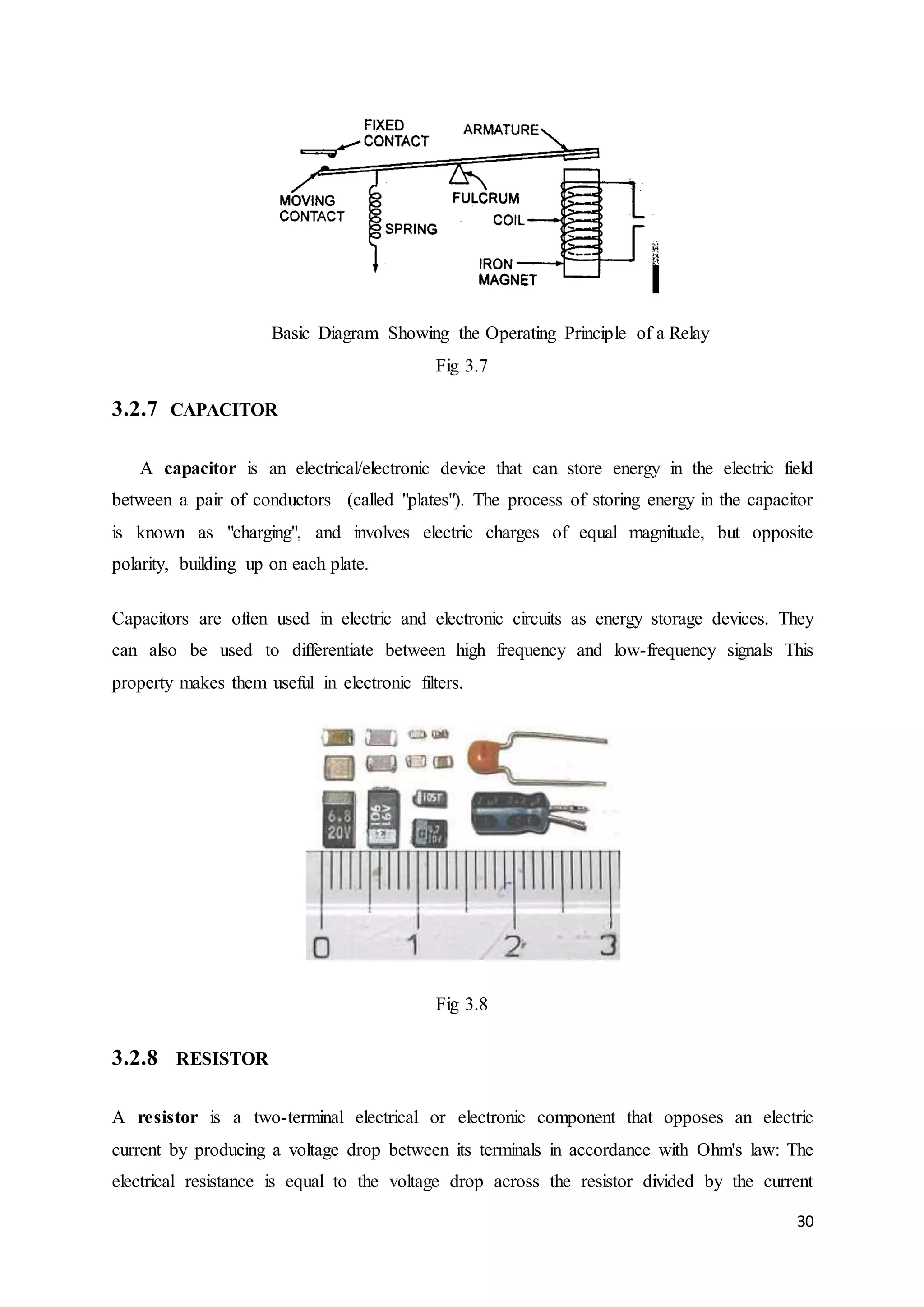 30 
Basic Diagram Showing the Operating Principle of a Relay 
Fig 3.7 
3.2.7 CAPACITOR 
A capacitor is an electrical/electronic device that can store energy in the electric field 
between a pair of conductors (called "plates"). The process of storing energy in the capacitor 
is known as "charging", and involves electric charges of equal magnitude, but opposite 
polarity, building up on each plate. 
Capacitors are often used in electric and electronic circuits as energy storage devices. They 
can also be used to differentiate between high frequency and low-frequency signals This 
property makes them useful in electronic filters. 
Fig 3.8 
3.2.8 RESISTOR 
A resistor is a two-terminal electrical or electronic component that opposes an electric 
current by producing a voltage drop between its terminals in accordance with Ohm's law: The 
electrical resistance is equal to the voltage drop across the resistor divided by the current 
 