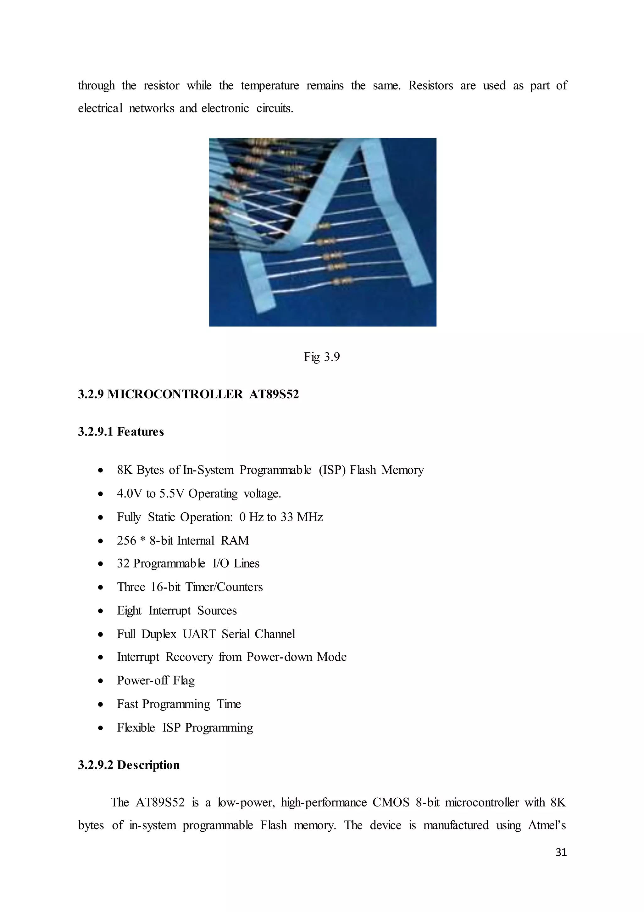 through the resistor while the temperature remains the same. Resistors are used as part of 
electrical networks and electronic circuits. 
31 
Fig 3.9 
3.2.9 MICROCONTROLLER AT89S52 
3.2.9.1 Features 
 8K Bytes of In-System Programmable (ISP) Flash Memory 
 4.0V to 5.5V Operating voltage. 
 Fully Static Operation: 0 Hz to 33 MHz 
 256 * 8-bit Internal RAM 
 32 Programmable I/O Lines 
 Three 16-bit Timer/Counters 
 Eight Interrupt Sources 
 Full Duplex UART Serial Channel 
 Interrupt Recovery from Power-down Mode 
 Power-off Flag 
 Fast Programming Time 
 Flexible ISP Programming 
3.2.9.2 Description 
The AT89S52 is a low-power, high-performance CMOS 8-bit microcontroller with 8K 
bytes of in-system programmable Flash memory. The device is manufactured using Atmel’s 
 