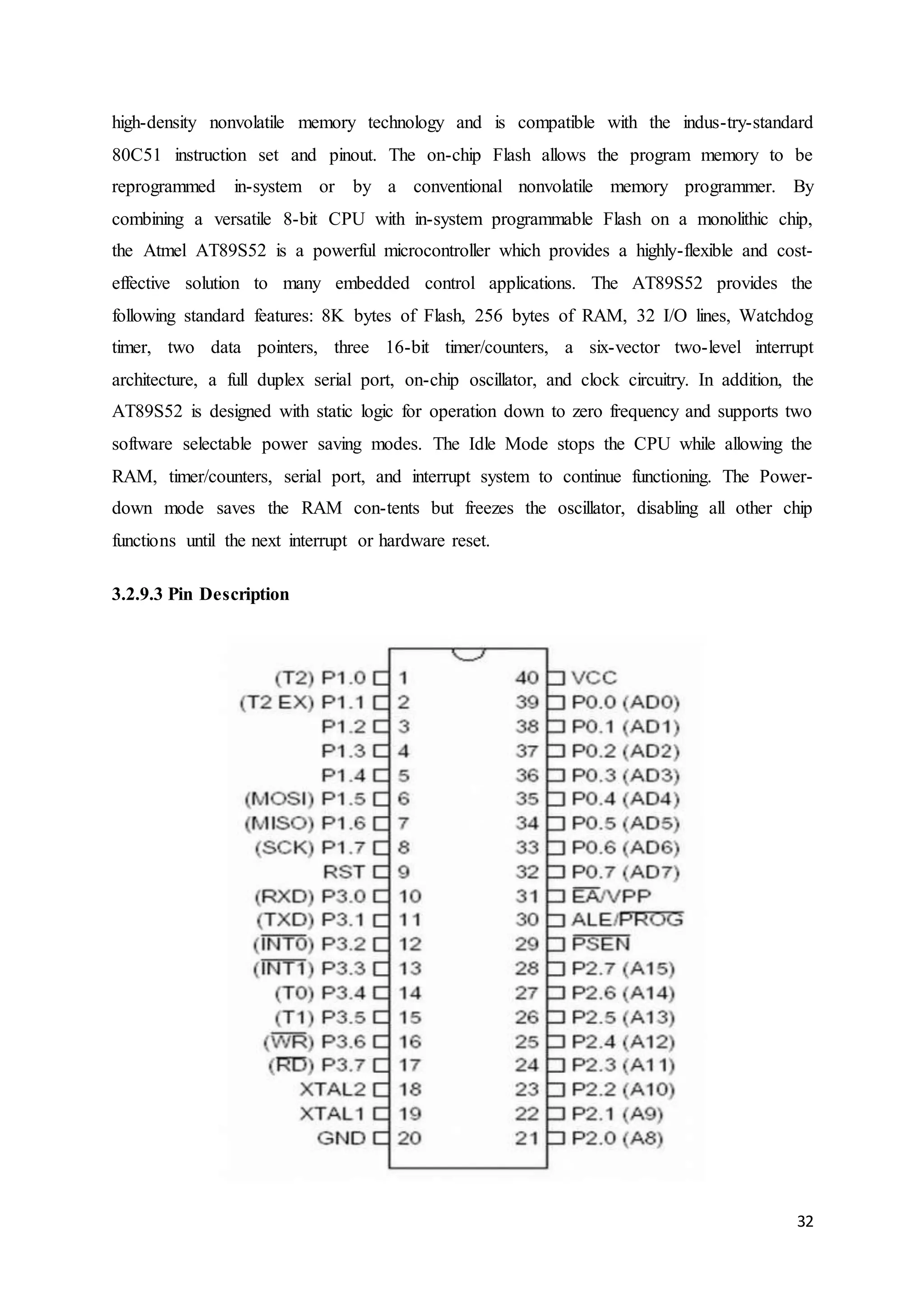 high-density nonvolatile memory technology and is compatible with the indus-try-standard 
80C51 instruction set and pinout. The on-chip Flash allows the program memory to be 
reprogrammed in-system or by a conventional nonvolatile memory programmer. By 
combining a versatile 8-bit CPU with in-system programmable Flash on a monolithic chip, 
the Atmel AT89S52 is a powerful microcontroller which provides a highly-flexible and cost-effective 
solution to many embedded control applications. The AT89S52 provides the 
following standard features: 8K bytes of Flash, 256 bytes of RAM, 32 I/O lines, Watchdog 
timer, two data pointers, three 16-bit timer/counters, a six-vector two-level interrupt 
architecture, a full duplex serial port, on-chip oscillator, and clock circuitry. In addition, the 
AT89S52 is designed with static logic for operation down to zero frequency and supports two 
software selectable power saving modes. The Idle Mode stops the CPU while allowing the 
RAM, timer/counters, serial port, and interrupt system to continue functioning. The Power-down 
mode saves the RAM con-tents but freezes the oscillator, disabling all other chip 
32 
functions until the next interrupt or hardware reset. 
3.2.9.3 Pin Description 
 