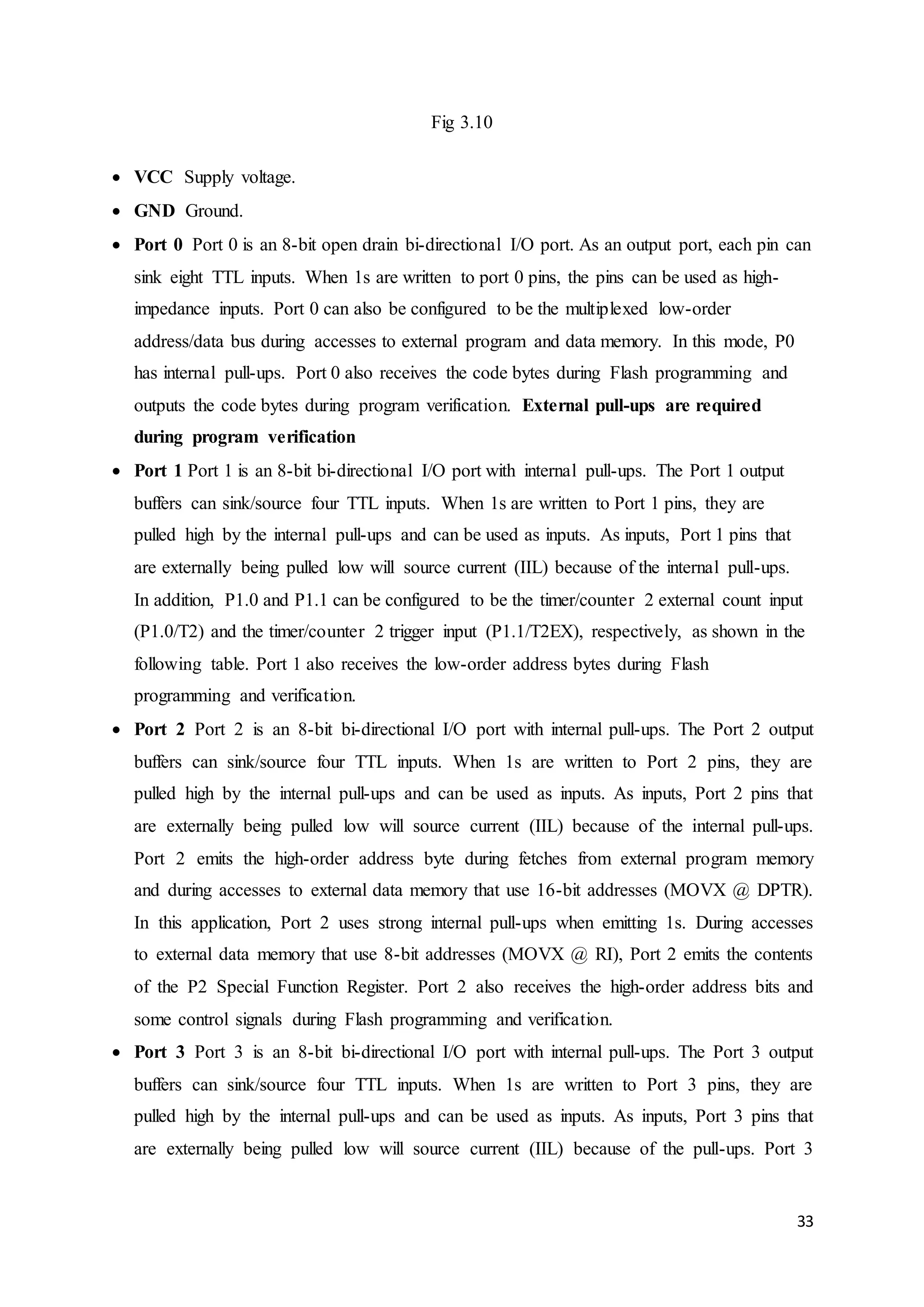33 
Fig 3.10 
 VCC Supply voltage. 
 GND Ground. 
 Port 0 Port 0 is an 8-bit open drain bi-directional I/O port. As an output port, each pin can 
sink eight TTL inputs. When 1s are written to port 0 pins, the pins can be used as high-impedance 
inputs. Port 0 can also be configured to be the multiplexed low-order 
address/data bus during accesses to external program and data memory. In this mode, P0 
has internal pull-ups. Port 0 also receives the code bytes during Flash programming and 
outputs the code bytes during program verification. External pull-ups are required 
during program verification 
 Port 1 Port 1 is an 8-bit bi-directional I/O port with internal pull-ups. The Port 1 output 
buffers can sink/source four TTL inputs. When 1s are written to Port 1 pins, they are 
pulled high by the internal pull-ups and can be used as inputs. As inputs, Port 1 pins that 
are externally being pulled low will source current (IIL) because of the internal pull-ups. 
In addition, P1.0 and P1.1 can be configured to be the timer/counter 2 external count input 
(P1.0/T2) and the timer/counter 2 trigger input (P1.1/T2EX), respectively, as shown in the 
following table. Port 1 also receives the low-order address bytes during Flash 
programming and verification. 
 Port 2 Port 2 is an 8-bit bi-directional I/O port with internal pull-ups. The Port 2 output 
buffers can sink/source four TTL inputs. When 1s are written to Port 2 pins, they are 
pulled high by the internal pull-ups and can be used as inputs. As inputs, Port 2 pins that 
are externally being pulled low will source current (IIL) because of the internal pull-ups. 
Port 2 emits the high-order address byte during fetches from external program memory 
and during accesses to external data memory that use 16-bit addresses (MOVX @ DPTR). 
In this application, Port 2 uses strong internal pull-ups when emitting 1s. During accesses 
to external data memory that use 8-bit addresses (MOVX @ RI), Port 2 emits the contents 
of the P2 Special Function Register. Port 2 also receives the high-order address bits and 
some control signals during Flash programming and verification. 
 Port 3 Port 3 is an 8-bit bi-directional I/O port with internal pull-ups. The Port 3 output 
buffers can sink/source four TTL inputs. When 1s are written to Port 3 pins, they are 
pulled high by the internal pull-ups and can be used as inputs. As inputs, Port 3 pins that 
are externally being pulled low will source current (IIL) because of the pull-ups. Port 3 
 