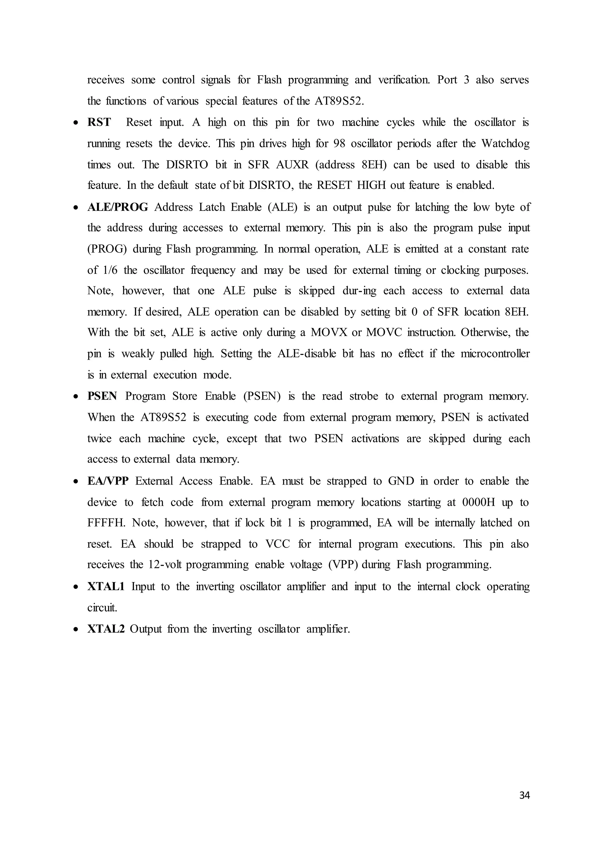 receives some control signals for Flash programming and verification. Port 3 also serves 
the functions of various special features of the AT89S52. 
 RST Reset input. A high on this pin for two machine cycles while the oscillator is 
running resets the device. This pin drives high for 98 oscillator periods after the Watchdog 
times out. The DISRTO bit in SFR AUXR (address 8EH) can be used to disable this 
feature. In the default state of bit DISRTO, the RESET HIGH out feature is enabled. 
 ALE/PROG Address Latch Enable (ALE) is an output pulse for latching the low byte of 
the address during accesses to external memory. This pin is also the program pulse input 
(PROG) during Flash programming. In normal operation, ALE is emitted at a constant rate 
of 1/6 the oscillator frequency and may be used for external timing or clocking purposes. 
Note, however, that one ALE pulse is skipped dur-ing each access to external data 
memory. If desired, ALE operation can be disabled by setting bit 0 of SFR location 8EH. 
With the bit set, ALE is active only during a MOVX or MOVC instruction. Otherwise, the 
pin is weakly pulled high. Setting the ALE-disable bit has no effect if the microcontroller 
is in external execution mode. 
 PSEN Program Store Enable (PSEN) is the read strobe to external program memory. 
When the AT89S52 is executing code from external program memory, PSEN is activated 
twice each machine cycle, except that two PSEN activations are skipped during each 
access to external data memory. 
 EA/VPP External Access Enable. EA must be strapped to GND in order to enable the 
device to fetch code from external program memory locations starting at 0000H up to 
FFFFH. Note, however, that if lock bit 1 is programmed, EA will be internally latched on 
reset. EA should be strapped to VCC for internal program executions. This pin also 
receives the 12-volt programming enable voltage (VPP) during Flash programming. 
 XTAL1 Input to the inverting oscillator amplifier and input to the internal clock operating 
34 
circuit. 
 XTAL2 Output from the inverting oscillator amplifier. 
 