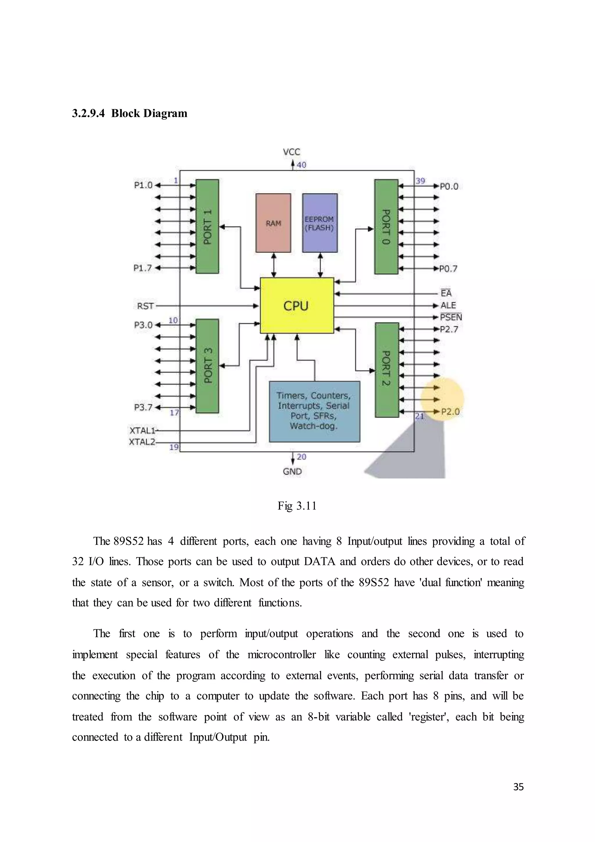 35 
3.2.9.4 Block Diagram 
Fig 3.11 
The 89S52 has 4 different ports, each one having 8 Input/output lines providing a total of 
32 I/O lines. Those ports can be used to output DATA and orders do other devices, or to read 
the state of a sensor, or a switch. Most of the ports of the 89S52 have 'dual function' meaning 
that they can be used for two different functions. 
The first one is to perform input/output operations and the second one is used to 
implement special features of the microcontroller like counting external pulses, interrupting 
the execution of the program according to external events, performing serial data transfer or 
connecting the chip to a computer to update the software. Each port has 8 pins, and will be 
treated from the software point of view as an 8-bit variable called 'register', each bit being 
connected to a different Input/Output pin. 
 
