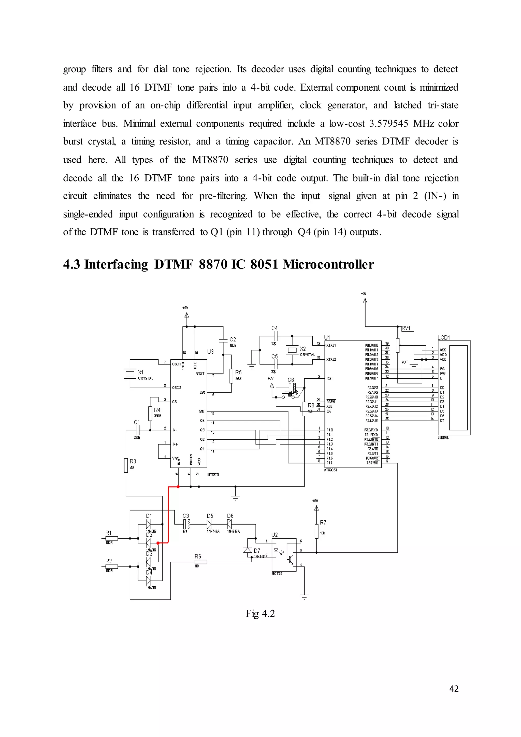 group filters and for dial tone rejection. Its decoder uses digital counting techniques to detect 
and decode all 16 DTMF tone pairs into a 4-bit code. External component count is minimized 
by provision of an on-chip differential input amplifier, clock generator, and latched tri-state 
interface bus. Minimal external components required include a low-cost 3.579545 MHz color 
burst crystal, a timing resistor, and a timing capacitor. An MT8870 series DTMF decoder is 
used here. All types of the MT8870 series use digital counting techniques to detect and 
decode all the 16 DTMF tone pairs into a 4-bit code output. The built-in dial tone rejection 
circuit eliminates the need for pre-filtering. When the input signal given at pin 2 (IN-) in 
single-ended input configuration is recognized to be effective, the correct 4-bit decode signal 
of the DTMF tone is transferred to Q1 (pin 11) through Q4 (pin 14) outputs. 
42 
4.3 Interfacing DTMF 8870 IC 8051 Microcontroller 
Fig 4.2 
 