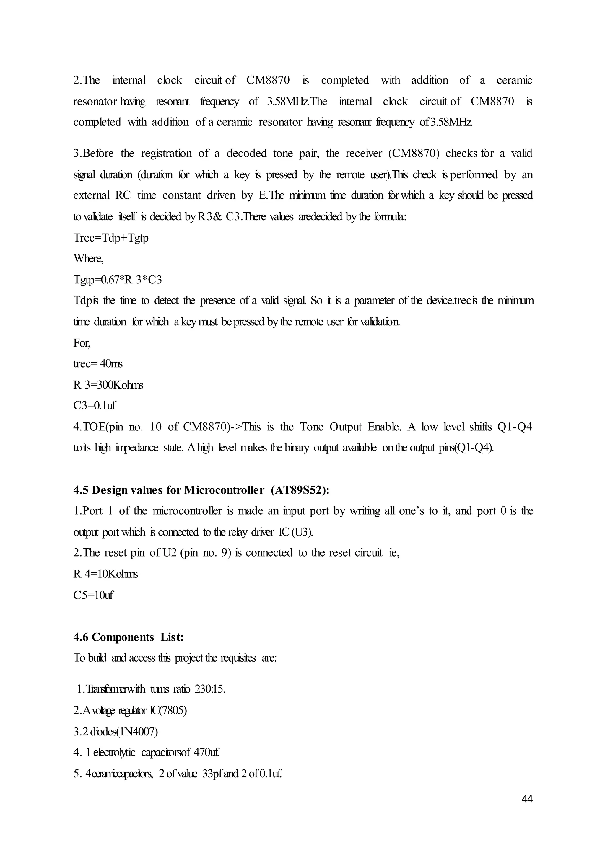 2.The internal clock circuit of CM8870 is completed with addition of a ceramic 
resonator having resonant frequency of 3.58MHz.The internal clock circuit of CM8870 is 
completed with addition of a ceramic resonator having resonant frequency of 3.58MHz. 
3.Before the registration of a decoded tone pair, the receiver (CM8870) checks for a valid 
signal duration (duration for which a key is pressed by the remote user).This check is performed by an 
external RC time constant driven by E.The minimum time duration for which a key should be pressed 
to validate itself is decided by R 3& C3.There values aredecided by the formula: 
Trec=Tdp+Tgtp 
Where, 
Tgtp=0.67*R 3*C3 
Tdpis the time to detect the presence of a valid signal. So it is a parameter of the device.trecis the minimum 
time duration for which a key must be pressed by the remote user for validation. 
For, 
trec= 40ms 
R 3=300Kohms 
C3=0.1uf 
4.TOE(pin no. 10 of CM8870)->This is the Tone Output Enable. A low level shifts Q1-Q4 
toits high impedance state. A high level makes the binary output available on the output pins(Q1-Q4). 
4.5 Design values for Microcontroller (AT89S52): 
1.Port 1 of the microcontroller is made an input port by writing all one’s to it, and port 0 is the 
output port which is connected to the relay driver IC (U3). 
2.The reset pin of U2 (pin no. 9) is connected to the reset circuit ie, 
R 4=10Kohms 
C5=10uf 
44 
4.6 Components List: 
To build and access this project the requisites are: 
1.Transformerwith turns ratio 230:15. 
2.A voltage regulator IC(7805) 
3.2 diodes(1N4007) 
4. 1 electrolytic capacitorsof 470uf. 
5. 4 ceramiccapacitors, 2 of value 33pf and 2 of 0.1uf. 
 