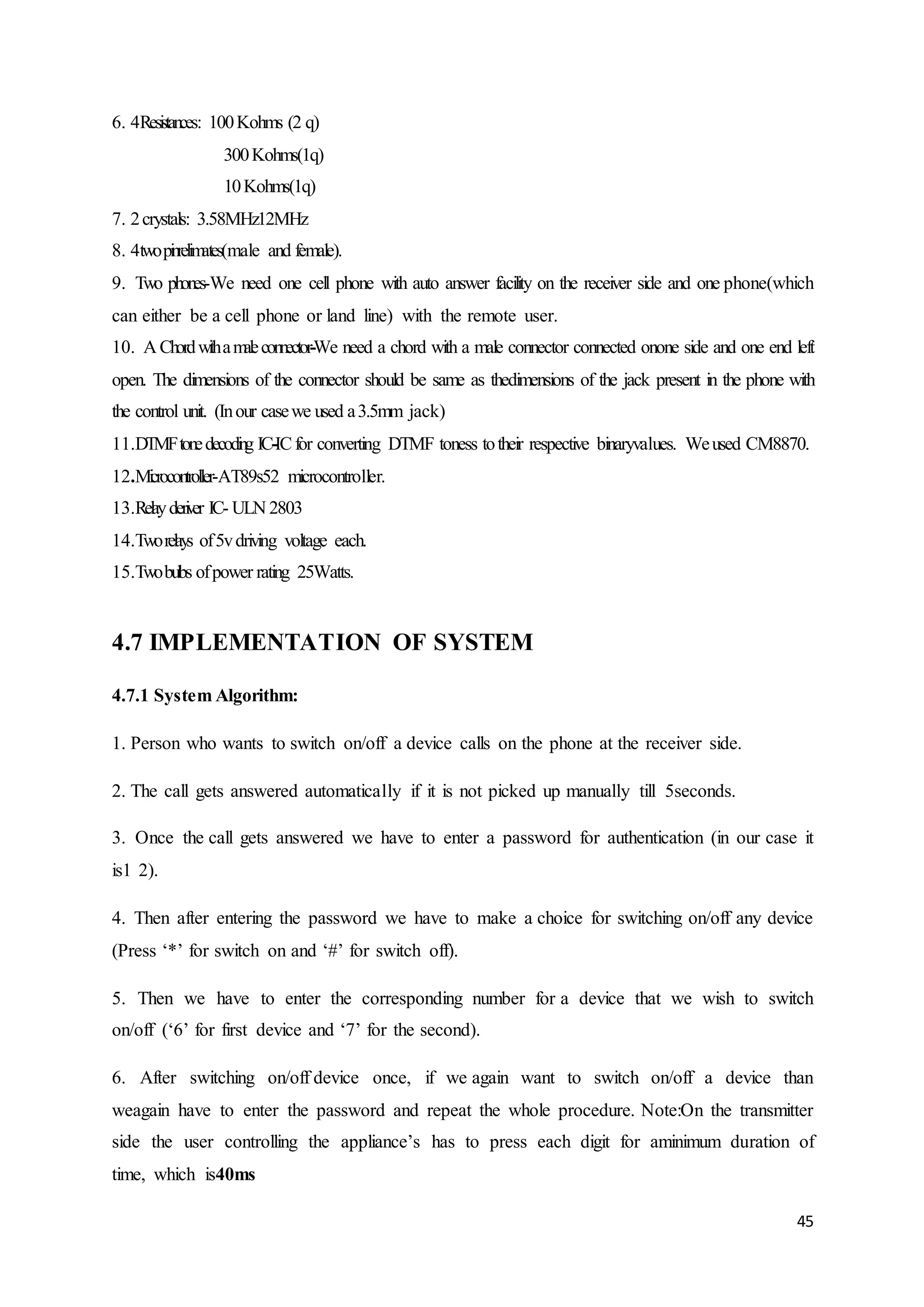 45 
6. 4 Resistances: 100 Kohms (2 q) 
300 Kohms(1q) 
10 Kohms(1q) 
7. 2 crystals: 3.58MHz12MHz 
8. 4 two pinrelimates(male and female). 
9. Two phones-We need one cell phone with auto answer facility on the receiver side and one phone(which 
can either be a cell phone or land line) with the remote user. 
10. A Chord with a male connector-We need a chord with a male connector connected onone side and one end left 
open. The dimensions of the connector should be same as thedimensions of the jack present in the phone with 
the control unit. (In our case we used a 3.5mm jack) 
11.DTMF tone decoding IC-IC for converting DTMF toness to their respective binaryvalues. We used CM8870. 
12. Microcontroller-AT89s52 microcontroller. 
13.Relay deriver IC- ULN 2803 
14.Two relays of 5v driving voltage each. 
15.Two bulbs of power rating 25Watts. 
4.7 IMPLEMENTATION OF SYSTEM 
4.7.1 System Algorithm: 
1. Person who wants to switch on/off a device calls on the phone at the receiver side. 
2. The call gets answered automatically if it is not picked up manually till 5seconds. 
3. Once the call gets answered we have to enter a password for authentication (in our case it 
is1 2). 
4. Then after entering the password we have to make a choice for switching on/off any device 
(Press ‘*’ for switch on and ‘#’ for switch off). 
5. Then we have to enter the corresponding number for a device that we wish to switch 
on/off (‘6’ for first device and ‘7’ for the second). 
6. After switching on/off device once, if we again want to switch on/off a device than 
weagain have to enter the password and repeat the whole procedure. Note:On the transmitter 
side the user controlling the appliance’s has to press each digit for aminimum duration of 
time, which is40ms 
 