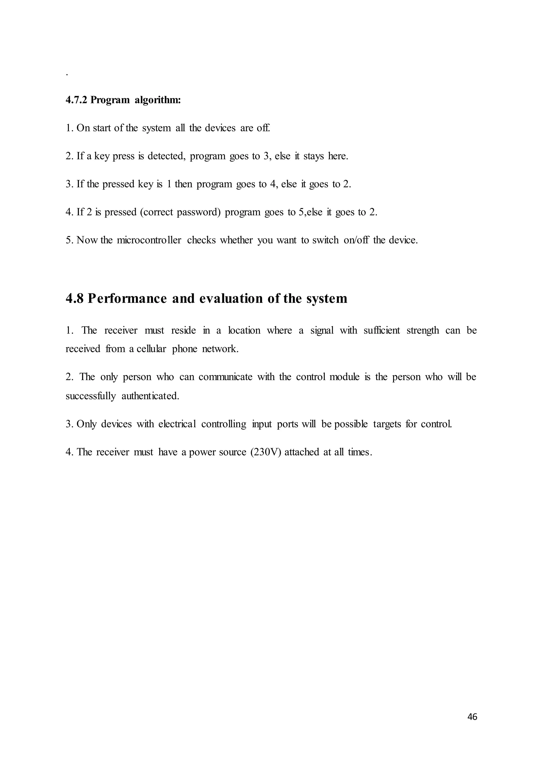 46 
. 
4.7.2 Program algorithm: 
1. On start of the system all the devices are off. 
2. If a key press is detected, program goes to 3, else it stays here. 
3. If the pressed key is 1 then program goes to 4, else it goes to 2. 
4. If 2 is pressed (correct password) program goes to 5,else it goes to 2. 
5. Now the microcontroller checks whether you want to switch on/off the device. 
4.8 Performance and evaluation of the system 
1. The receiver must reside in a location where a signal with sufficient strength can be 
received from a cellular phone network. 
2. The only person who can communicate with the control module is the person who will be 
successfully authenticated. 
3. Only devices with electrical controlling input ports will be possible targets for control. 
4. The receiver must have a power source (230V) attached at all times. 
 