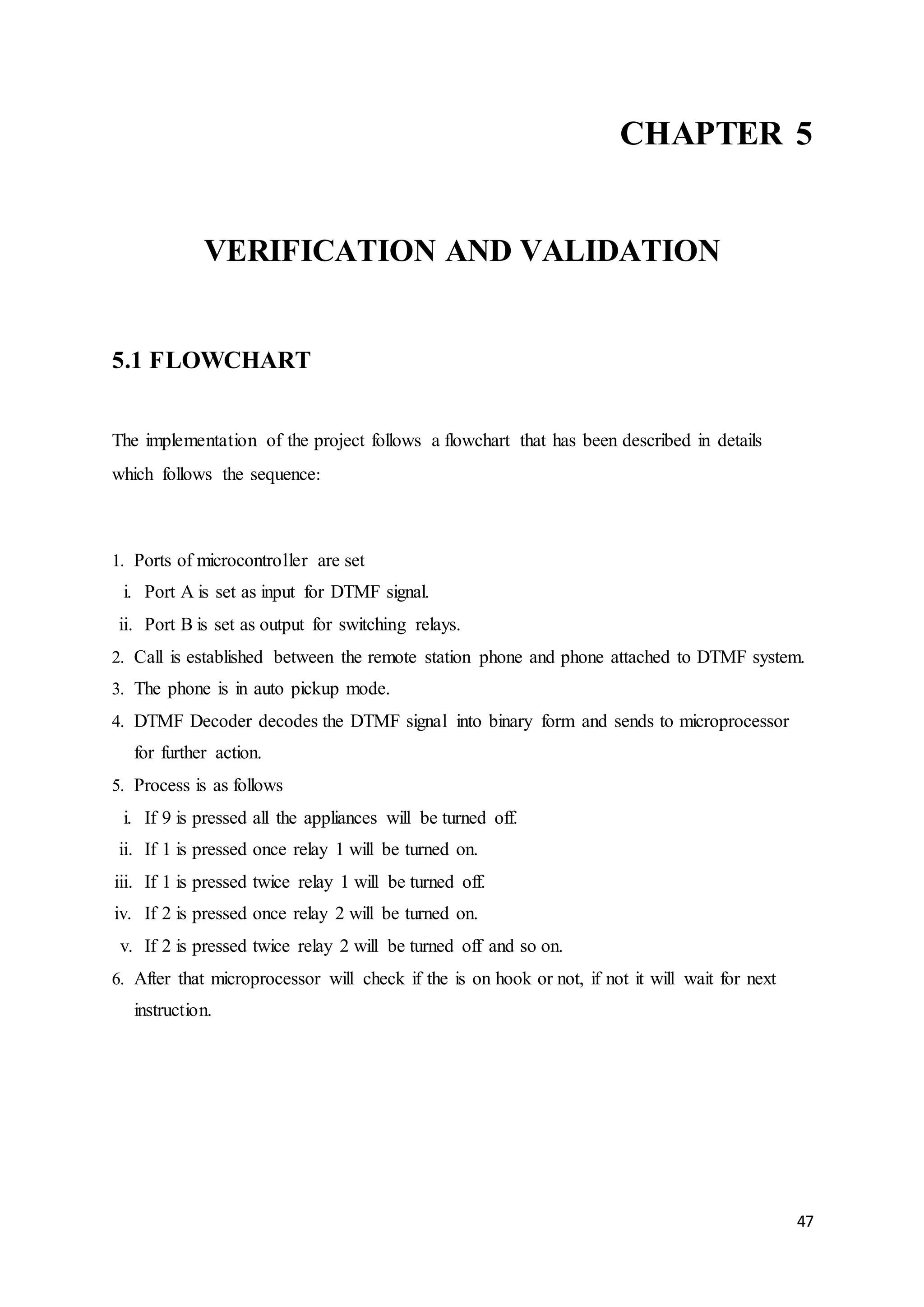 CHAPTER 5 
47 
VERIFICATION AND VALIDATION 
5.1 FLOWCHART 
The implementation of the project follows a flowchart that has been described in details 
which follows the sequence: 
1. Ports of microcontroller are set 
i. Port A is set as input for DTMF signal. 
ii. Port B is set as output for switching relays. 
2. Call is established between the remote station phone and phone attached to DTMF system. 
3. The phone is in auto pickup mode. 
4. DTMF Decoder decodes the DTMF signal into binary form and sends to microprocessor 
for further action. 
5. Process is as follows 
i. If 9 is pressed all the appliances will be turned off. 
ii. If 1 is pressed once relay 1 will be turned on. 
iii. If 1 is pressed twice relay 1 will be turned off. 
iv. If 2 is pressed once relay 2 will be turned on. 
v. If 2 is pressed twice relay 2 will be turned off and so on. 
6. After that microprocessor will check if the is on hook or not, if not it will wait for next 
instruction. 
 