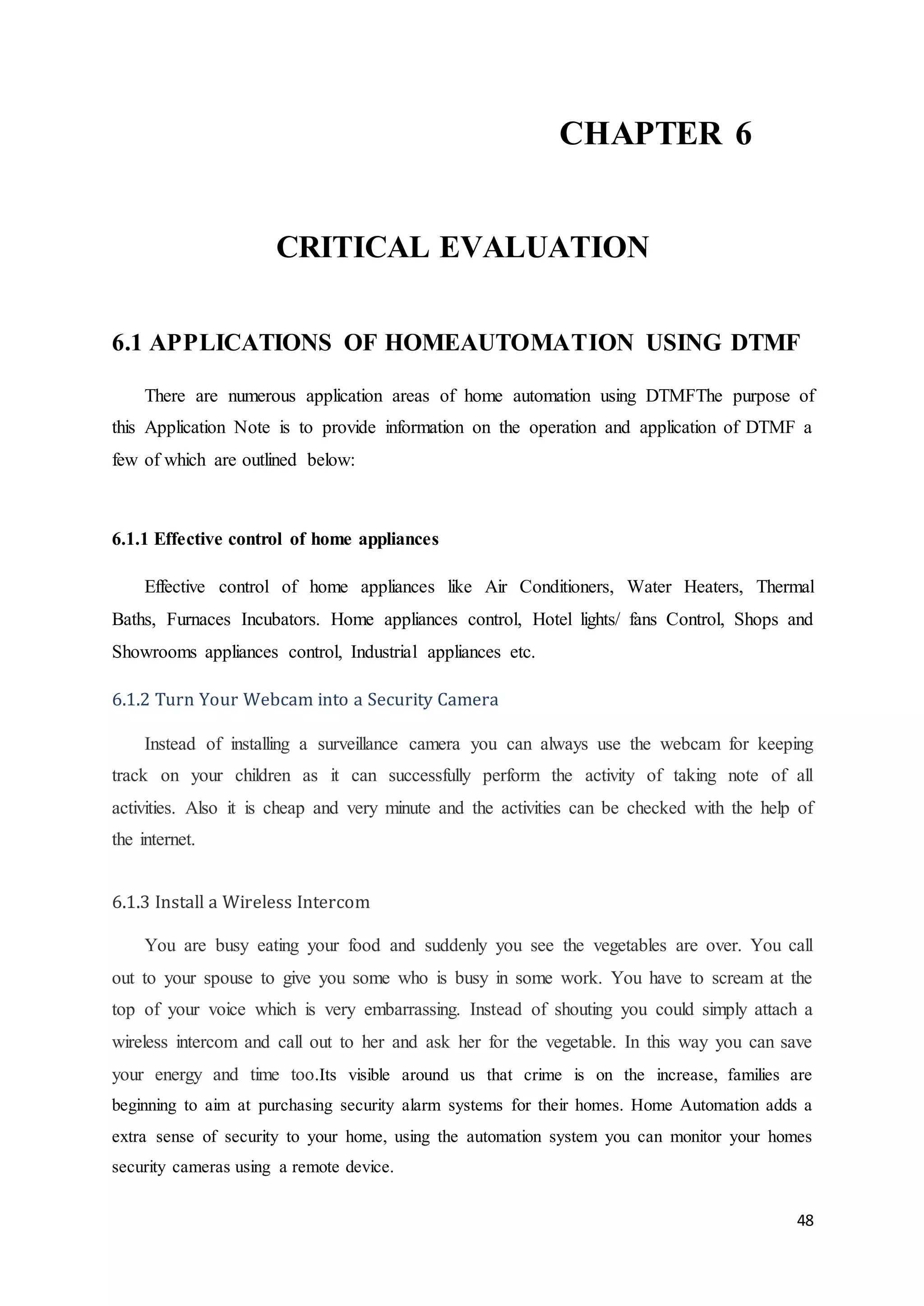 48 
CHAPTER 6 
CRITICAL EVALUATION 
6.1 APPLICATIONS OF HOMEAUTOMATION USING DTMF 
There are numerous application areas of home automation using DTMFThe purpose of 
this Application Note is to provide information on the operation and application of DTMF a 
few of which are outlined below: 
6.1.1 Effective control of home appliances 
Effective control of home appliances like Air Conditioners, Water Heaters, Thermal 
Baths, Furnaces Incubators. Home appliances control, Hotel lights/ fans Control, Shops and 
Showrooms appliances control, Industrial appliances etc. 
6.1.2 Turn Your Webcam into a Security Camera 
Instead of installing a surveillance camera you can always use the webcam for keeping 
track on your children as it can successfully perform the activity of taking note of all 
activities. Also it is cheap and very minute and the activities can be checked with the help of 
the internet. 
6.1.3 Install a Wireless Intercom 
You are busy eating your food and suddenly you see the vegetables are over. You call 
out to your spouse to give you some who is busy in some work. You have to scream at the 
top of your voice which is very embarrassing. Instead of shouting you could simply attach a 
wireless intercom and call out to her and ask her for the vegetable. In this way you can save 
your energy and time too.Its visible around us that crime is on the increase, families are 
beginning to aim at purchasing security alarm systems for their homes. Home Automation adds a 
extra sense of security to your home, using the automation system you can monitor your homes 
security cameras using a remote device. 
 