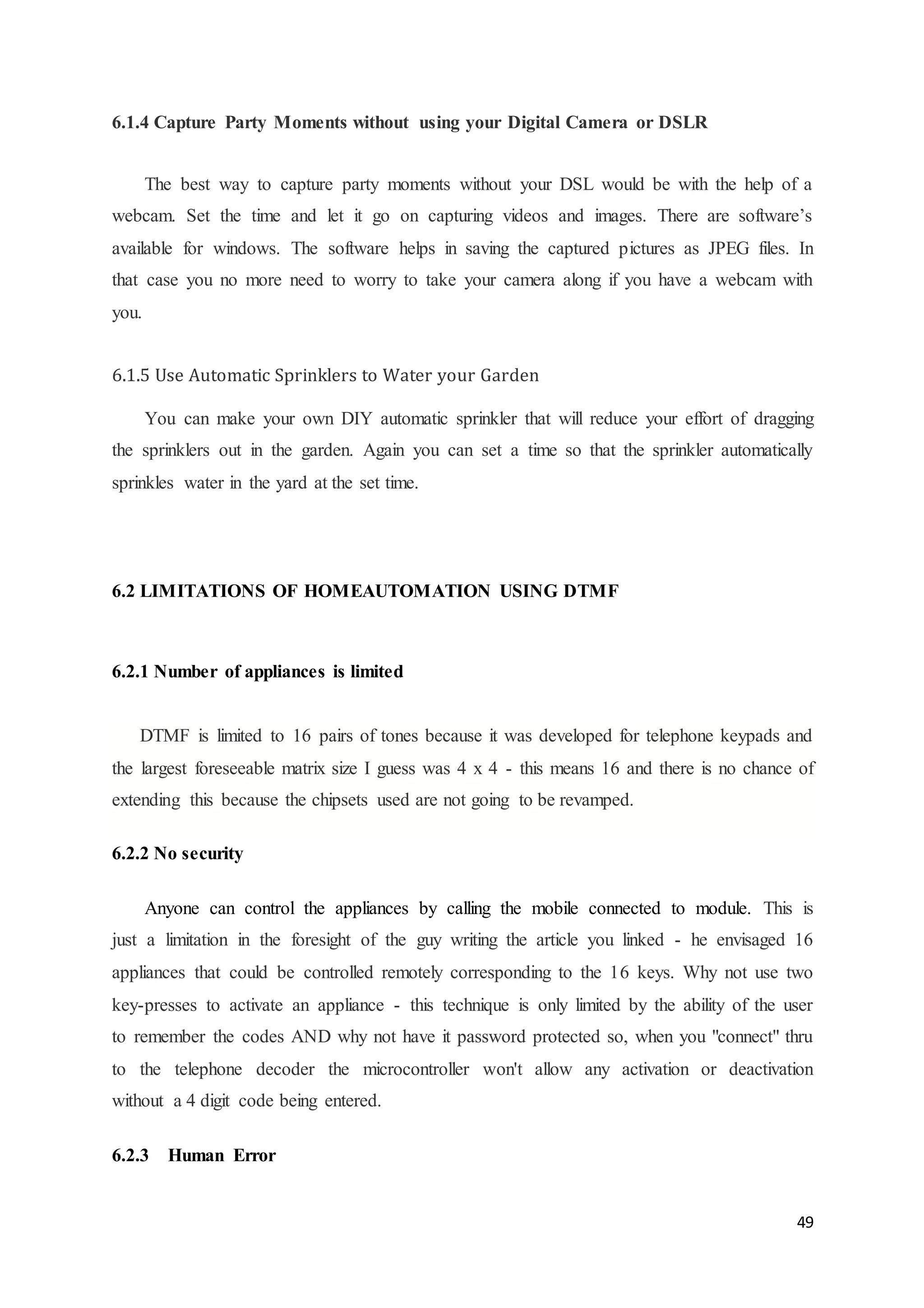 49 
6.1.4 Capture Party Moments without using your Digital Camera or DSLR 
The best way to capture party moments without your DSL would be with the help of a 
webcam. Set the time and let it go on capturing videos and images. There are software’s 
available for windows. The software helps in saving the captured pictures as JPEG files. In 
that case you no more need to worry to take your camera along if you have a webcam with 
you. 
6.1.5 Use Automatic Sprinklers to Water your Garden 
You can make your own DIY automatic sprinkler that will reduce your effort of dragging 
the sprinklers out in the garden. Again you can set a time so that the sprinkler automatically 
sprinkles water in the yard at the set time. 
6.2 LIMITATIONS OF HOMEAUTOMATION USING DTMF 
6.2.1 Number of appliances is limited 
DTMF is limited to 16 pairs of tones because it was developed for telephone keypads and 
the largest foreseeable matrix size I guess was 4 x 4 - this means 16 and there is no chance of 
extending this because the chipsets used are not going to be revamped. 
6.2.2 No security 
Anyone can control the appliances by calling the mobile connected to module. This is 
just a limitation in the foresight of the guy writing the article you linked - he envisaged 16 
appliances that could be controlled remotely corresponding to the 16 keys. Why not use two 
key-presses to activate an appliance - this technique is only limited by the ability of the user 
to remember the codes AND why not have it password protected so, when you "connect" thru 
to the telephone decoder the microcontroller won't allow any activation or deactivation 
without a 4 digit code being entered. 
6.2.3 Human Error 
 