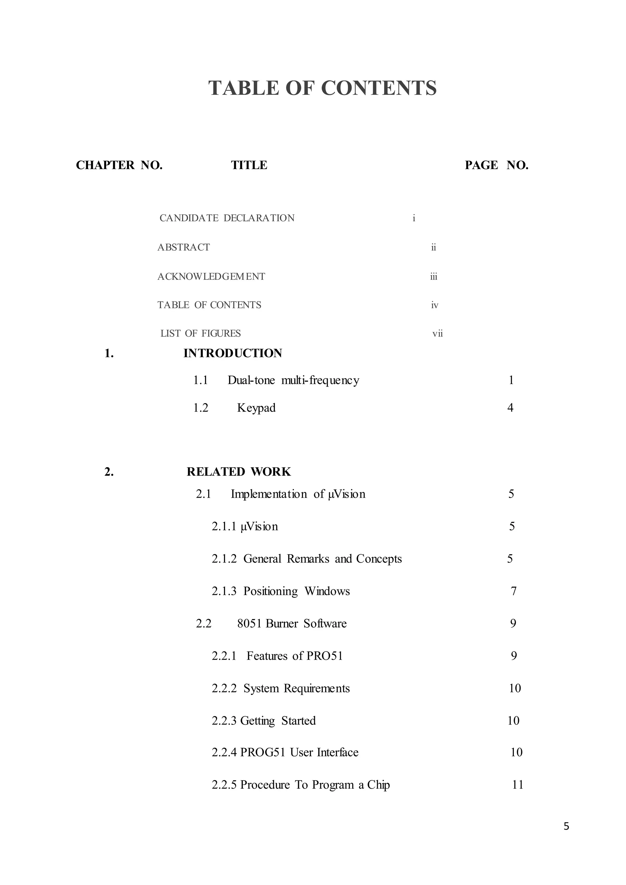 5 
TABLE OF CONTENTS 
CHAPTER NO. TITLE PAGE NO. 
CANDIDATE DECLARATION i 
ABSTRACT ii 
ACKNOWLEDGEMENT iii 
TABLE OF CONTENTS iv 
LIST OF FIGURES vii 
1. INTRODUCTION 
1.1 Dual-tone multi-frequency 1 
1.2 Keypad 4 
2. RELATED WORK 
2.1 Implementation of μVision 5 
2.1.1 μVision 5 
2.1.2 General Remarks and Concepts 5 
2.1.3 Positioning Windows 7 
2.2 8051 Burner Software 9 
2.2.1 Features of PRO51 9 
2.2.2 System Requirements 10 
2.2.3 Getting Started 10 
2.2.4 PROG51 User Interface 10 
2.2.5 Procedure To Program a Chip 11 
 