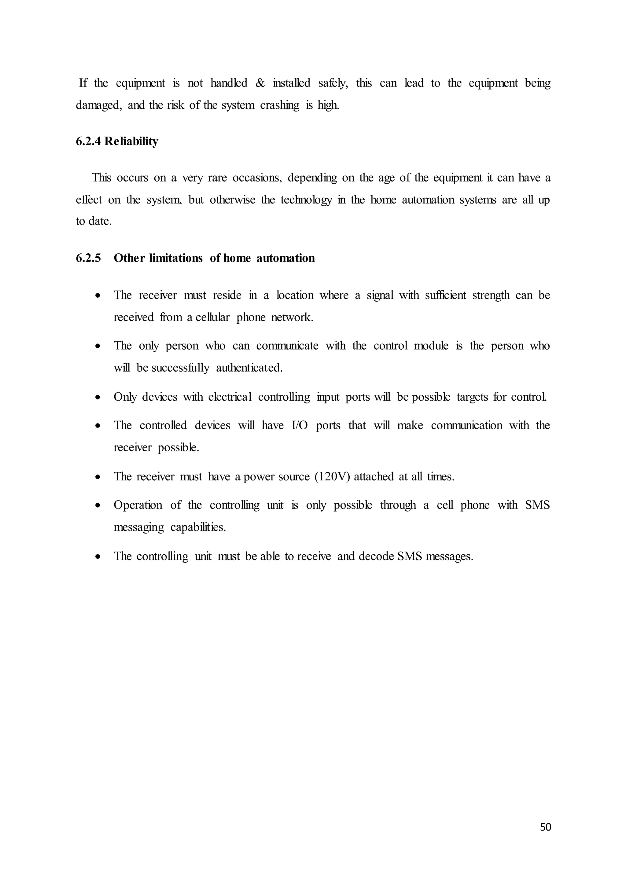 If the equipment is not handled & installed safely, this can lead to the equipment being 
damaged, and the risk of the system crashing is high. 
50 
6.2.4 Reliability 
This occurs on a very rare occasions, depending on the age of the equipment it can have a 
effect on the system, but otherwise the technology in the home automation systems are all up 
to date. 
6.2.5 Other limitations of home automation 
 The receiver must reside in a location where a signal with sufficient strength can be 
received from a cellular phone network. 
 The only person who can communicate with the control module is the person who 
will be successfully authenticated. 
 Only devices with electrical controlling input ports will be possible targets for control. 
 The controlled devices will have I/O ports that will make communication with the 
receiver possible. 
 The receiver must have a power source (120V) attached at all times. 
 Operation of the controlling unit is only possible through a cell phone with SMS 
messaging capabilities. 
 The controlling unit must be able to receive and decode SMS messages. 
 