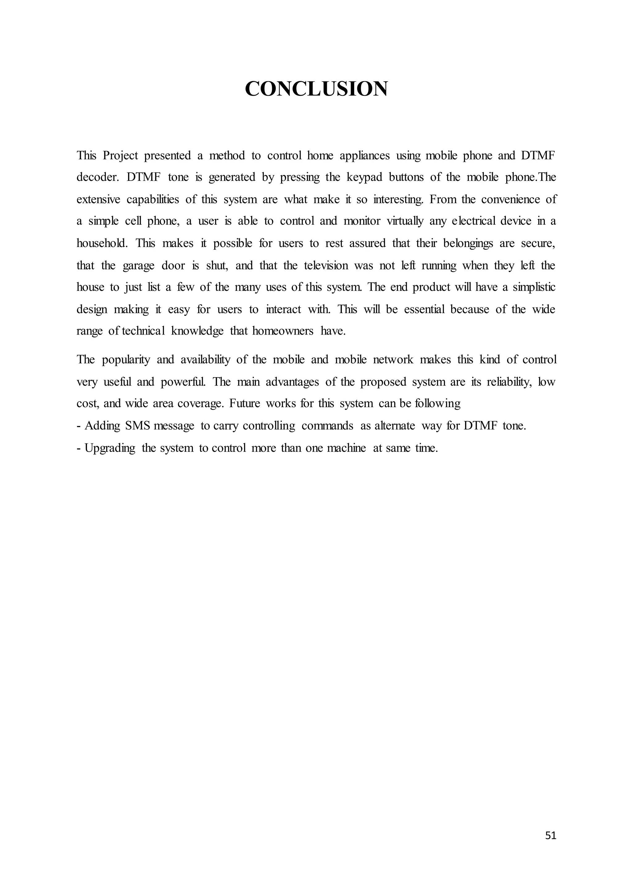 51 
CONCLUSION 
This Project presented a method to control home appliances using mobile phone and DTMF 
decoder. DTMF tone is generated by pressing the keypad buttons of the mobile phone.The 
extensive capabilities of this system are what make it so interesting. From the convenience of 
a simple cell phone, a user is able to control and monitor virtually any electrical device in a 
household. This makes it possible for users to rest assured that their belongings are secure, 
that the garage door is shut, and that the television was not left running when they left the 
house to just list a few of the many uses of this system. The end product will have a simplistic 
design making it easy for users to interact with. This will be essential because of the wide 
range of technical knowledge that homeowners have. 
The popularity and availability of the mobile and mobile network makes this kind of control 
very useful and powerful. The main advantages of the proposed system are its reliability, low 
cost, and wide area coverage. Future works for this system can be following 
- Adding SMS message to carry controlling commands as alternate way for DTMF tone. 
- Upgrading the system to control more than one machine at same time. 
 