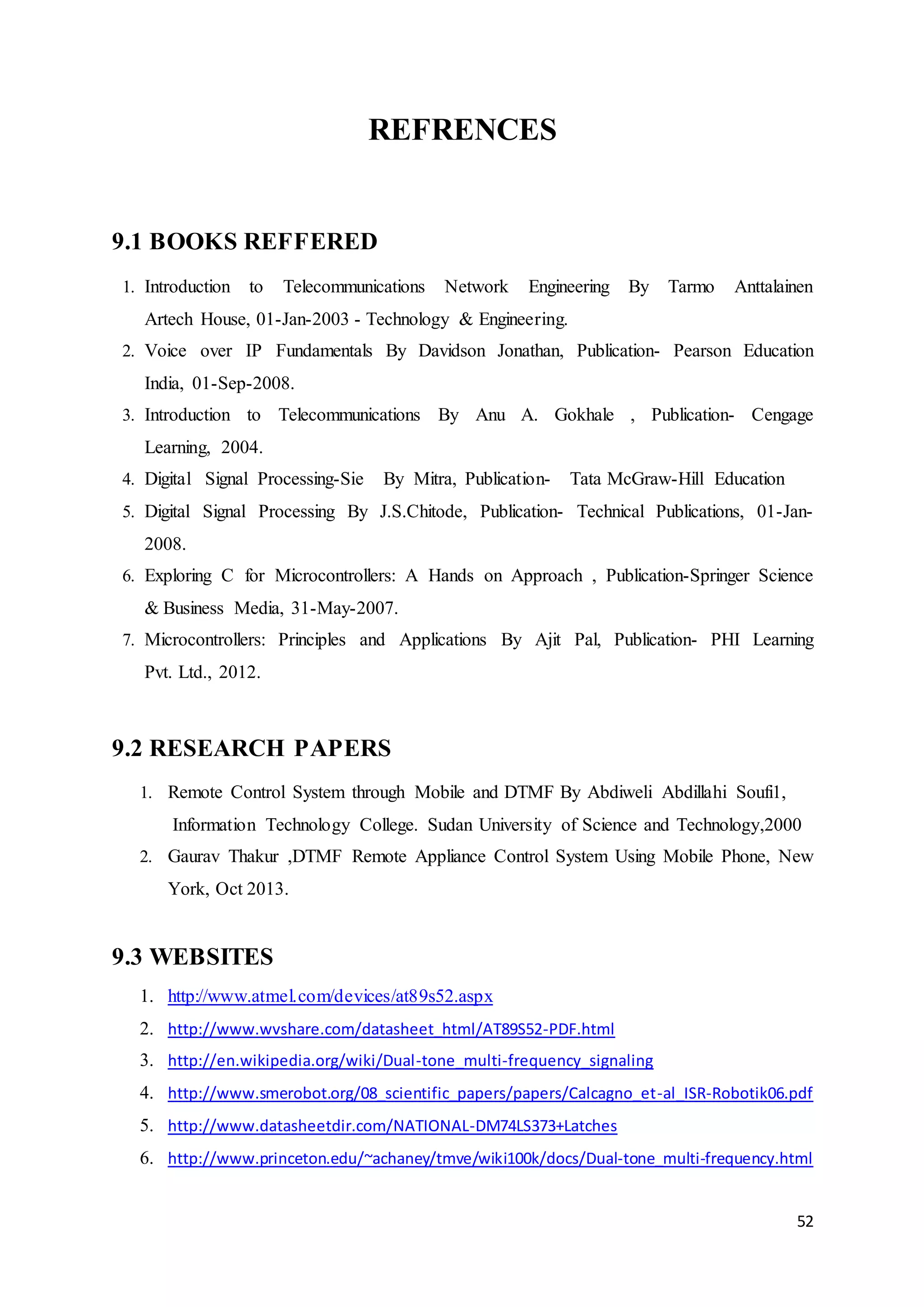 52 
REFRENCES 
9.1 BOOKS REFFERED 
1. Introduction to Telecommunications Network Engineering By Tarmo Anttalainen 
Artech House, 01-Jan-2003 - Technology & Engineering. 
2. Voice over IP Fundamentals By Davidson Jonathan, Publication- Pearson Education 
India, 01-Sep-2008. 
3. Introduction to Telecommunications By Anu A. Gokhale , Publication- Cengage 
Learning, 2004. 
4. Digital Signal Processing-Sie By Mitra, Publication- Tata McGraw-Hill Education 
5. Digital Signal Processing By J.S.Chitode, Publication- Technical Publications, 01-Jan- 
2008. 
6. Exploring C for Microcontrollers: A Hands on Approach , Publication-Springer Science 
& Business Media, 31-May-2007. 
7. Microcontrollers: Principles and Applications By Ajit Pal, Publication- PHI Learning 
Pvt. Ltd., 2012. 
9.2 RESEARCH PAPERS 
1. Remote Control System through Mobile and DTMF By Abdiweli Abdillahi Soufi1, 
Information Technology College. Sudan University of Science and Technology,2000 
2. Gaurav Thakur ,DTMF Remote Appliance Control System Using Mobile Phone, New 
York, Oct 2013. 
9.3 WEBSITES 
1. http://www.atmel.com/devices/at89s52.aspx 
2. http://www.wvshare.com/datasheet_html/AT89S52-PDF.html 
3. http://en.wikipedia.org/wiki/Dual-tone_multi-frequency_signaling 
4. http://www.smerobot.org/08_scientific_papers/papers/Calcagno_et-al_ISR-Robotik06.pdf 
5. http://www.datasheetdir.com/NATIONAL-DM74LS373+Latches 
6. http://www.princeton.edu/~achaney/tmve/wiki100k/docs/Dual-tone_multi-frequency.html 
 
