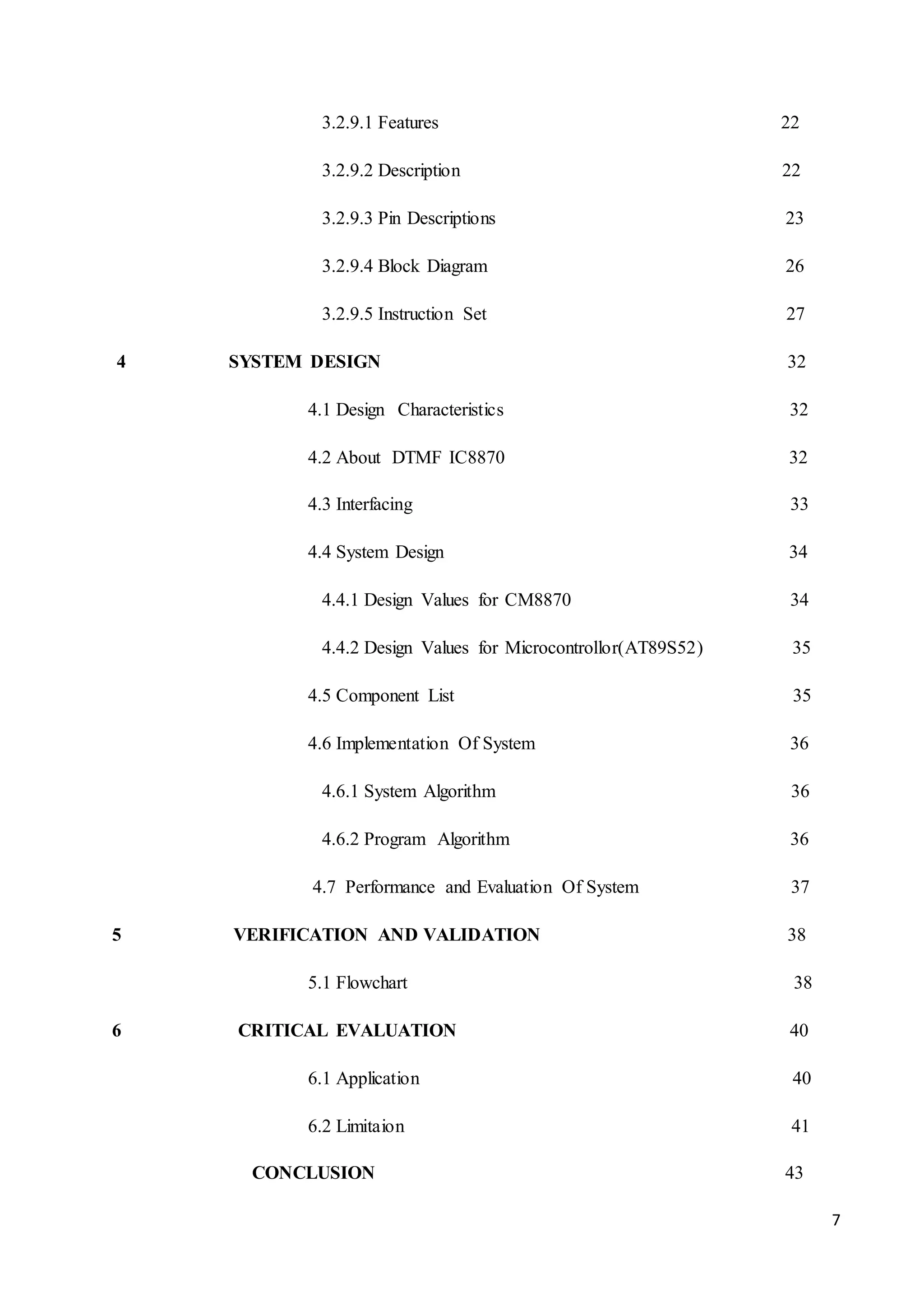 7 
3.2.9.1 Features 22 
3.2.9.2 Description 22 
3.2.9.3 Pin Descriptions 23 
3.2.9.4 Block Diagram 26 
3.2.9.5 Instruction Set 27 
4 SYSTEM DESIGN 32 
4.1 Design Characteristics 32 
4.2 About DTMF IC8870 32 
4.3 Interfacing 33 
4.4 System Design 34 
4.4.1 Design Values for CM8870 34 
4.4.2 Design Values for Microcontrollor(AT89S52) 35 
4.5 Component List 35 
4.6 Implementation Of System 36 
4.6.1 System Algorithm 36 
4.6.2 Program Algorithm 36 
4.7 Performance and Evaluation Of System 37 
5 VERIFICATION AND VALIDATION 38 
5.1 Flowchart 38 
6 CRITICAL EVALUATION 40 
6.1 Application 40 
6.2 Limitaion 41 
CONCLUSION 43 
 