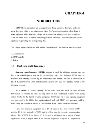 CHAPTER-1 
10 
INTRODUCTION 
DTMF Home Automation lets you operate your home appliances like lights and water 
pump from your office or any other remote place. So if you forgot to switch off the lights or 
other appliances while going out, it helps you to turn off the appliance with your cell phone. 
Your cell phone works as remote control to your home appliances. You can control the desired 
appliance by presetting the corresponding key. 
The Project “Home Automation using mobile communication” has different sections such as: 
1.Microcontroller 
2.DTMF decoder 
3. Relays 
1.1 Dual-tone multi-frequency 
Dual-tone multi-frequency (DTMF) signaling is used for telephone signaling over the 
line in the voice-frequency band to the call switching center. The version of DTMF used for 
telephone tone dialing is known by the trademarked term Touch-Tone and is standardized by 
ITU-T Recommendation Other multi-frequency systems are used for signaling internal to the 
telephone network. 
As a method of in-band signaling, DTMF tones were also used by cable television 
broadcasters to indicate the start and stop times of local commercial insertion points during 
station breaks for the benefit of cable companies. Until better out-of-band signaling equipment 
was developed in the 1990s, fast, unacknowledged, and loud DTMF tone sequences could be 
heard during the commercial breaks of cable channels in the United States and elsewhere. 
Today, most telephone equipment use a DTMF receiver IC. One common DTMF 
receiver IC is the Motorola MT8870 that is widely used in electronic communications 
circuits. The MT8870 is an 18-pin IC. It is used in telephones and a variety of other 
applications. When a proper output is not obtained in projects using this IC, engineers or 
 