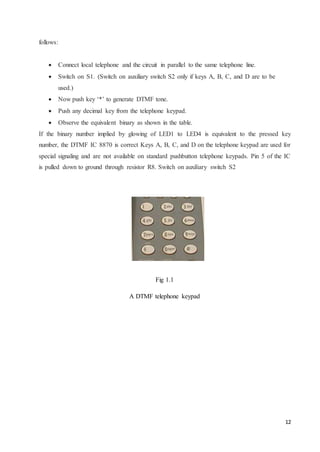 12 
follows: 
 Connect local telephone and the circuit in parallel to the same telephone line.  
 Switch on S1. (Switch on auxiliary switch S2 only if keys A, B, C, and D are to be 
used.) 
 Now push key ‘*’ to generate DTMF tone.  
 Push any decimal key from the telephone keypad.  
 Observe the equivalent binary as shown in the table.  
If the binary number implied by glowing of LED1 to LED4 is equivalent to the pressed key 
number, the DTMF IC 8870 is correct Keys A, B, C, and D on the telephone keypad are used for 
special signaling and are not available on standard pushbutton telephone keypads. Pin 5 of the IC 
is pulled down to ground through resistor R8. Switch on auxiliary switch S2 
Fig 1.1 
A DTMF telephone keypad 
 