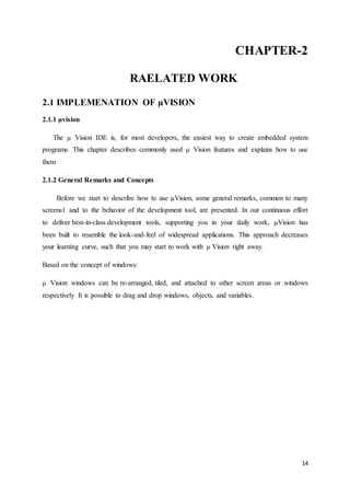 CHAPTER-2 
14 
RAELATED WORK 
2.1 IMPLEMENATION OF μVISION 
2.1.1 μvision 
The μ Vision IDE is, for most developers, the easiest way to create embedded system 
programs. This chapter describes commonly used μ Vision features and explains how to use 
them 
2.1.2 General Remarks and Concepts 
Before we start to describe how to use μVision, some general remarks, common to many 
screens1 and to the behavior of the development tool, are presented. In our continuous effort 
to deliver best-in-class development tools, supporting you in your daily work, μVision has 
been built to resemble the look-and-feel of widespread applications. This approach decreases 
your learning curve, such that you may start to work with μ Vision right away. 
Based on the concept of windows: 
μ Vision windows can be re-arranged, tiled, and attached to other screen areas or windows 
respectively It is possible to drag and drop windows, objects, and variables. 
 