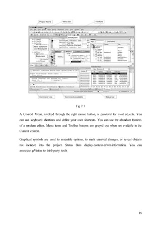 15 
Fig 2.1 
A Context Menu, invoked through the right mouse button, is provided for most objects. You 
can use keyboard shortcuts and define your own shortcuts. You can use the abundant features 
of a modern editor. Menu items and Toolbar buttons are greyed out when not available in the 
Current context. 
Graphical symbols are used to resemble options, to mark unsaved changes, or reveal objects 
not included into the project. Status Bars display context-driven information. You can 
associate μVision to third-party tools 
 