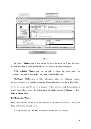 16 
Fig 2.2 
The Project Windows area is that part of the screen in which, by default, the Project 
Window, Functions Window, Books Window, and Registers Window are displayed. 
Within the Editor Windows area, you are able to change the source code, view 
performance and analysis information, and check the disassembly code. 
The Output Windows area provides information related to debugging, memory, 
symbols, call stack, local variables, commands, browse information, and find in files results. 
If, for any reason, you do not see a particular window and have tried displaying/hiding it 
several times, please invoke the default layout of μVision through the Window – Reset 
Current Layout Menu. 
2.1.3 Positioning Windows 
The μVision windows may be placed onto any area of the screen, even outside of the μVision 
frame, or to another physical screen. 
 Click and hold the Title Bar1 of a window with the left mouse button 
 