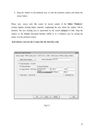  Drag the window to the preferred area, or onto the preferred control, and release the 
17 
mouse button. 
Please note, source code files cannot be moved outside of the Editor Windows2. 
μVision displays docking helper controls3, emphasizing the area where the window will be 
attached. The new docking area is represented by the section highlighted in blue. Snap the 
window to the Multiple Document Interface (MDI) or to a Windows area by moving the 
mouse over the preferred control. 
Keil software converts the C-codes into the Intel Hex code. 
Fig 2.3 
 