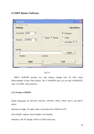 18 
2.2 8051 Burner Software 
Fig 2.4 
PRO51 BURNER provides you with software burning tools for 8051 based 
Microcontrollers in there Flash memory. The 51 BURNER tools, you can burn AT89SXXXX 
series of ATMEL microcontrollers. 
2.2.1 Features of PRO51 
Flash Programmer for 89C1051, 89C2051, 89C4051, 89S51, 89S52, 89C51 and 89C52 
micros. 
Operates on single 5V supply which can be taken from USB Port of PC. 
User friendly windows based Graphics User Interface. 
Interfaces with PC through COM1 or COM2 serial ports. 
 