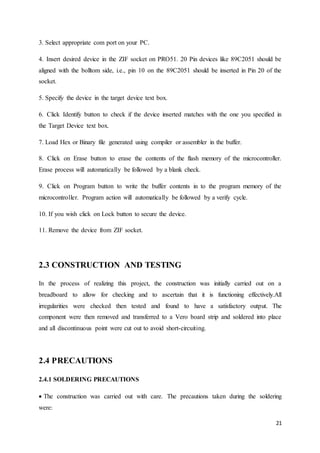21 
3. Select appropriate com port on your PC. 
4. Insert desired device in the ZIF socket on PRO51. 20 Pin devices like 89C2051 should be 
aligned with the bolltom side, i.e., pin 10 on the 89C2051 should be inserted in Pin 20 of the 
socket. 
5. Specify the device in the target device text box. 
6. Click Identify button to check if the device inserted matches with the one you specified in 
the Target Device text box. 
7. Load Hex or Binary file generated using compiler or assembler in the buffer. 
8. Click on Erase button to erase the contents of the flash memory of the microcontroller. 
Erase process will automatically be followed by a blank check. 
9. Click on Program button to write the buffer contents in to the program memory of the 
microcontroller. Program action will automatically be followed by a verify cycle. 
10. If you wish click on Lock button to secure the device. 
11. Remove the device from ZIF socket. 
2.3 CONSTRUCTION AND TESTING 
In the process of realizing this project, the construction was initially carried out on a 
breadboard to allow for checking and to ascertain that it is functioning effectively.All 
irregularities were checked then tested and found to have a satisfactory output. The 
component were then removed and transferred to a Vero board strip and soldered into place 
and all discontinuous point were cut out to avoid short-circuiting. 
2.4 PRECAUTIONS 
2.4.1 SOLDERING PRECAUTIONS 
The construction was carried out with care. The precautions taken during the soldering 
were: 
 
