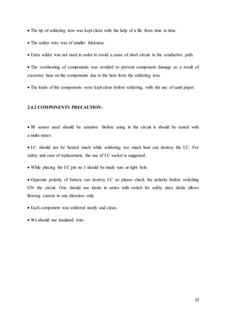 22 
The tip of soldering iron was kept clean with the help of a file from time to time. 
The solder wire was of smaller thickness. 
Extra solder was not used in order to avoid a cause of short circuit in the conductive path. 
The overheating of components was avoided to prevent component damage as a result of 
excessive heat on the components due to the heat from the soldering iron. 
The leads of the components were kept clean before soldering, with the use of sand paper. 
2.4.2 COMPONENTS PRECAUTION: 
IR sensor used should be sensitive. Before using in the circuit it should be tested with 
a multi-meter. 
I.C should not be heated much while soldering; too much heat can destroy the I.C. For 
safety and ease of replacement, the use of I.C socket is suggested. 
While placing the I.C pin no 1 should be made sure at right hole. 
Opposite polarity of battery can destroy I.C so please check the polarity before switching 
ON the circuit. One should use diode in series with switch for safety since diode allows 
flowing current in one direction only. 
Each component was soldered neatly and clean. 
We should use insulated wire. 
 