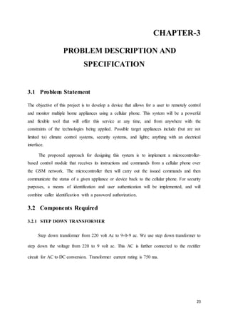 CHAPTER-3 
23 
PROBLEM DESCRIPTION AND 
SPECIFICATION 
3.1 Problem Statement 
The objective of this project is to develop a device that allows for a user to remotely control 
and monitor multiple home appliances using a cellular phone. This system will be a powerful 
and flexible tool that will offer this service at any time, and from anywhere with the 
constraints of the technologies being applied. Possible target appliances include (but are not 
limited to) climate control systems, security systems, and lights; anything with an electrical 
interface. 
The proposed approach for designing this system is to implement a microcontroller-based 
control module that receives its instructions and commands from a cellular phone over 
the GSM network. The microcontroller then will carry out the issued commands and then 
communicate the status of a given appliance or device back to the cellular phone. For security 
purposes, a means of identification and user authentication will be implemented, and will 
combine caller identification with a password authorization. 
3.2 Components Required 
3.2.1 STEP DOWN TRANSFORMER 
Step down transformer from 220 volt Ac to 9-0-9 ac. We use step down transformer to 
step down the voltage from 220 to 9 volt ac. This AC is further connected to the rectifier 
circuit for AC to DC conversion. Transformer current rating is 750 ma. 
 