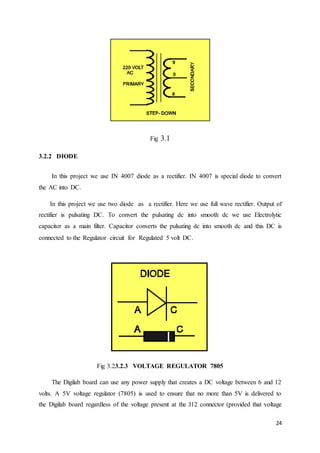 24 
Fig 3.1 
3.2.2 DIODE 
In this project we use IN 4007 diode as a rectifier. IN 4007 is special diode to convert 
the AC into DC. 
In this project we use two diode as a rectifier. Here we use full wave rectifier. Output of 
rectifier is pulsating DC. To convert the pulsating dc into smooth dc we use Electrolytic 
capacitor as a main filter. Capacitor converts the pulsating dc into smooth dc and this DC is 
connected to the Regulator circuit for Regulated 5 volt DC. 
Fig 3.23.2.3 VOLTAGE REGULATOR 7805 
The Digilab board can use any power supply that creates a DC voltage between 6 and 12 
volts. A 5V voltage regulator (7805) is used to ensure that no more than 5V is delivered to 
the Digilab board regardless of the voltage present at the J12 connector (provided that voltage 
 