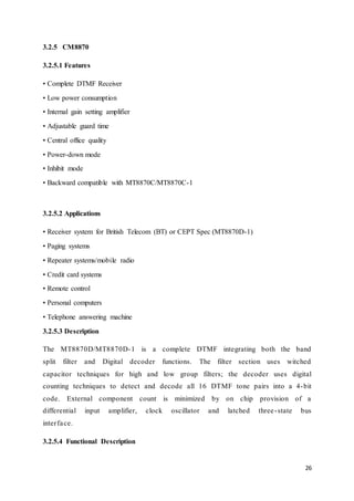 26 
3.2.5 CM8870 
3.2.5.1 Features 
• Complete DTMF Receiver 
• Low power consumption 
• Internal gain setting amplifier 
• Adjustable guard time 
• Central office quality 
• Power-down mode 
• Inhibit mode 
• Backward compatible with MT8870C/MT8870C-1 
3.2.5.2 Applications 
• Receiver system for British Telecom (BT) or CEPT Spec (MT8870D-1) 
• Paging systems 
• Repeater systems/mobile radio 
• Credit card systems 
• Remote control 
• Personal computers 
• Telephone answering machine 
3.2.5.3 Description 
The MT8870D/MT8870D-1 is a complete DTMF integrating both the band 
split filter and Digital decoder functions. The filter section uses witched 
capacitor techniques for high and low group filters; the decoder uses digital 
counting techniques to detect and decode all 16 DTMF tone pairs into a 4-bit 
code. External component count is minimized by on chip provision of a 
differential input amplifier, clock oscillator and latched three - state bus 
inter fa ce. 
3.2.5.4 Functional Description 
 