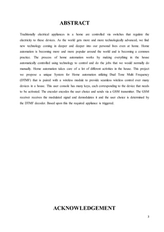 3 
ABSTRACT 
Traditionally electrical appliances in a home are controlled via switches that regulate the 
electricity to these devices. As the world gets more and more technologically advanced, we find 
new technology coming in deeper and deeper into our personal lives even at home. Home 
automation is becoming more and more popular around the world and is becoming a common 
practice. The process of home automation works by making everything in the house 
automatically controlled using technology to control and do the jobs that we would normally do 
manually. Home automation takes care of a lot of different activities in the house. This project 
we propose a unique System for Home automation utilizing Dual Tone Multi Frequency 
(DTMF) that is paired with a wireless module to provide seamless wireless control over many 
devices in a house. This user console has many keys, each corresponding to the device that needs 
to be activated. The encoder encodes the user choice and sends via a GSM transmitter. The GSM 
receiver receives the modulated signal and demodulates it and the user choice is determined by 
the DTMF decoder. Based upon this the required appliance is triggered. 
ACKNOWLEDGEMENT 
 