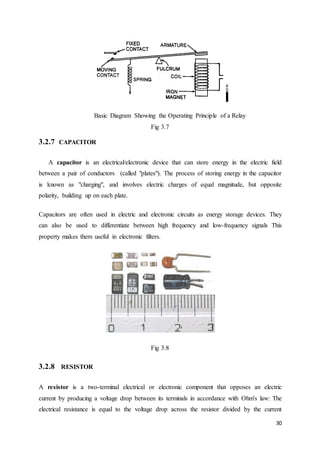 30 
Basic Diagram Showing the Operating Principle of a Relay 
Fig 3.7 
3.2.7 CAPACITOR 
A capacitor is an electrical/electronic device that can store energy in the electric field 
between a pair of conductors (called "plates"). The process of storing energy in the capacitor 
is known as "charging", and involves electric charges of equal magnitude, but opposite 
polarity, building up on each plate. 
Capacitors are often used in electric and electronic circuits as energy storage devices. They 
can also be used to differentiate between high frequency and low-frequency signals This 
property makes them useful in electronic filters. 
Fig 3.8 
3.2.8 RESISTOR 
A resistor is a two-terminal electrical or electronic component that opposes an electric 
current by producing a voltage drop between its terminals in accordance with Ohm's law: The 
electrical resistance is equal to the voltage drop across the resistor divided by the current 
 