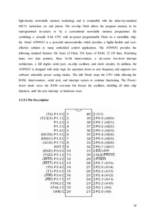 high-density nonvolatile memory technology and is compatible with the indus-try-standard 
80C51 instruction set and pinout. The on-chip Flash allows the program memory to be 
reprogrammed in-system or by a conventional nonvolatile memory programmer. By 
combining a versatile 8-bit CPU with in-system programmable Flash on a monolithic chip, 
the Atmel AT89S52 is a powerful microcontroller which provides a highly-flexible and cost-effective 
solution to many embedded control applications. The AT89S52 provides the 
following standard features: 8K bytes of Flash, 256 bytes of RAM, 32 I/O lines, Watchdog 
timer, two data pointers, three 16-bit timer/counters, a six-vector two-level interrupt 
architecture, a full duplex serial port, on-chip oscillator, and clock circuitry. In addition, the 
AT89S52 is designed with static logic for operation down to zero frequency and supports two 
software selectable power saving modes. The Idle Mode stops the CPU while allowing the 
RAM, timer/counters, serial port, and interrupt system to continue functioning. The Power-down 
mode saves the RAM con-tents but freezes the oscillator, disabling all other chip 
32 
functions until the next interrupt or hardware reset. 
3.2.9.3 Pin Description 
 