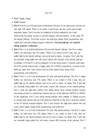 33 
Fig 3.10 
 VCC Supply voltage. 
 GND Ground. 
 Port 0 Port 0 is an 8-bit open drain bi-directional I/O port. As an output port, each pin can 
sink eight TTL inputs. When 1s are written to port 0 pins, the pins can be used as high-impedance 
inputs. Port 0 can also be configured to be the multiplexed low-order 
address/data bus during accesses to external program and data memory. In this mode, P0 
has internal pull-ups. Port 0 also receives the code bytes during Flash programming and 
outputs the code bytes during program verification. External pull-ups are required 
during program verification 
 Port 1 Port 1 is an 8-bit bi-directional I/O port with internal pull-ups. The Port 1 output 
buffers can sink/source four TTL inputs. When 1s are written to Port 1 pins, they are 
pulled high by the internal pull-ups and can be used as inputs. As inputs, Port 1 pins that 
are externally being pulled low will source current (IIL) because of the internal pull-ups. 
In addition, P1.0 and P1.1 can be configured to be the timer/counter 2 external count input 
(P1.0/T2) and the timer/counter 2 trigger input (P1.1/T2EX), respectively, as shown in the 
following table. Port 1 also receives the low-order address bytes during Flash 
programming and verification. 
 Port 2 Port 2 is an 8-bit bi-directional I/O port with internal pull-ups. The Port 2 output 
buffers can sink/source four TTL inputs. When 1s are written to Port 2 pins, they are 
pulled high by the internal pull-ups and can be used as inputs. As inputs, Port 2 pins that 
are externally being pulled low will source current (IIL) because of the internal pull-ups. 
Port 2 emits the high-order address byte during fetches from external program memory 
and during accesses to external data memory that use 16-bit addresses (MOVX @ DPTR). 
In this application, Port 2 uses strong internal pull-ups when emitting 1s. During accesses 
to external data memory that use 8-bit addresses (MOVX @ RI), Port 2 emits the contents 
of the P2 Special Function Register. Port 2 also receives the high-order address bits and 
some control signals during Flash programming and verification. 
 Port 3 Port 3 is an 8-bit bi-directional I/O port with internal pull-ups. The Port 3 output 
buffers can sink/source four TTL inputs. When 1s are written to Port 3 pins, they are 
pulled high by the internal pull-ups and can be used as inputs. As inputs, Port 3 pins that 
are externally being pulled low will source current (IIL) because of the pull-ups. Port 3 
 