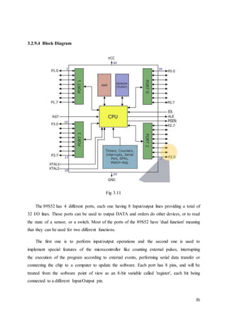 35 
3.2.9.4 Block Diagram 
Fig 3.11 
The 89S52 has 4 different ports, each one having 8 Input/output lines providing a total of 
32 I/O lines. Those ports can be used to output DATA and orders do other devices, or to read 
the state of a sensor, or a switch. Most of the ports of the 89S52 have 'dual function' meaning 
that they can be used for two different functions. 
The first one is to perform input/output operations and the second one is used to 
implement special features of the microcontroller like counting external pulses, interrupting 
the execution of the program according to external events, performing serial data transfer or 
connecting the chip to a computer to update the software. Each port has 8 pins, and will be 
treated from the software point of view as an 8-bit variable called 'register', each bit being 
connected to a different Input/Output pin. 
 