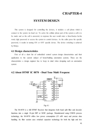 CHAPTER-4 
41 
SYSTEM DESIGN 
This system is designed for controlling the devices, it includes a cell phone which is 
connect to the system via head set. To active the cellular phone part of the system a call is to 
be made and as the call is answered, in response the user would enter a three/four(as he/she 
want) digit password to access the system to control devices. As the caller press the specific 
password, it results in turning ON or OFF specific device. The device switching is achieved 
by Relays. 
4.1 Design characteristics 
First of all a short list of embedded control system design characteristics and their 
application to the current subject of home/building automation systems. These are the 
characteristics a design engineer has to keep in mind when designing such an automation 
system: 
4.2 About DTMF IC 8870 - Dual Tone Multi Frequenc 
Fig 4.1 
The M-8870 is a full DTMF Receiver that integrates both band split filter and decoder 
functions into a single 18-pin DIP or SOIC package. Manufactured using CMOS process 
technology, the M-8870 offers low power consumption (35 mW max) and precise data 
handling. Its filter section uses switched capacitor technology for both the high and low 
 