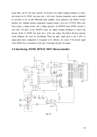 group filters and for dial tone rejection. Its decoder uses digital counting techniques to detect 
and decode all 16 DTMF tone pairs into a 4-bit code. External component count is minimized 
by provision of an on-chip differential input amplifier, clock generator, and latched tri-state 
interface bus. Minimal external components required include a low-cost 3.579545 MHz color 
burst crystal, a timing resistor, and a timing capacitor. An MT8870 series DTMF decoder is 
used here. All types of the MT8870 series use digital counting techniques to detect and 
decode all the 16 DTMF tone pairs into a 4-bit code output. The built-in dial tone rejection 
circuit eliminates the need for pre-filtering. When the input signal given at pin 2 (IN-) in 
single-ended input configuration is recognized to be effective, the correct 4-bit decode signal 
of the DTMF tone is transferred to Q1 (pin 11) through Q4 (pin 14) outputs. 
42 
4.3 Interfacing DTMF 8870 IC 8051 Microcontroller 
Fig 4.2 
 