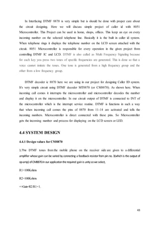 In Interfacing DTMF 8870 is very simple but is should be done with proper care about 
the circuit designing. Here we will discuss simple project of caller id with 8051 
Microcontroller. This Project can be used in home, shops, offices. This keep an eye on every 
incoming number on the selected telephone line. Basically it is the built in caller id system. 
When telephone rings it displays the telephone number on the LCD screen attached with the 
circuit. 8051 Microcontroller is responsible for every operation in the given project from 
controlling DTMF IC and LCD. DTMF is also called as Multi Frequency Signaling because 
for each key you press two tones of specific frequencies are generated. This is done so that a 
voice cannot imitate the tones. One tone is generated from a high frequency group and the 
other from a low frequency group. 
DTMF decoder ic 8870 here we are using in our project for designing Caller ID system. 
It's very simple circuit using DTMF decoder MT8870 (or CM8870). As shown here. When 
incoming call comes it interrupts the microcontroller and microcontroller decodes the number 
and display it on the microcontroller. In our circuit output of DTMF is connected to INT of 
the microcontroller which is the interrupt service routine. DTMF is functions in such a way 
that when incoming call comes the pins of 8870 from 11-14 are activated and tells the 
incoming numbers. Microcontroller is direct connected with these pins. So Microcontroller 
gets the incoming number and process for displaying on the LCD screen or LED. 
43 
4.4 SYSTEM DESIGN 
4.4.1 Design values for CM8870 
1.The DTMF tones from the mobile phone on the receiver side are given to a differential 
amplifier whose gain can be varied by connecting a feedback resistor from pin no. 3(which is the output of 
op-amp) of CM8870.In our application the required gain is unity so we select, 
R1=100Kohms 
R2=100Kohms 
=>Gain=R2/R1=1. 
 